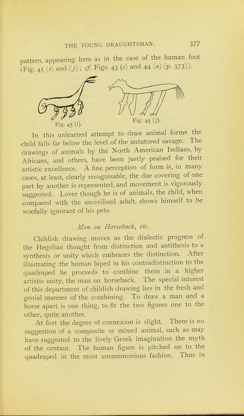 here as in the case of the human foot <Fig. 45 ii) and (»; cf. Figs. 43 W and 44 (^) (P- 373))- In this unlearned attempt to draw animal forms the child falls far below the level of the untutored savage. The drawings of animals by the North American Indians, by Africans, and others, have been justly praised for their artistic excellence. A fine perception of form is, in many cases, at least, clearly recognisable, the due covering of one part by another is represented, and movement is vigorously suggested. Lover though he is of animals, the child, when compared with the uncivilised adult, shows himself to be woefully ignorant of his pets. Childish drawing moves as the dialectic progress of the Hegelian thought from distinction and antithesis to a synthesis or unity which embraces the distinction. After illustrating the human biped in his contradistinction to the quadruped he proceeds to combine them in a higher artistic unity, the man on horseback. The special interest of this department of childish drawing lies in the fresh and genial manner of the combining. To draw a man and a horse apart is one thing, to fit the two figures one to the other, quite another. At first the degree of connexion is slight. There is no suggestion of a composite or mixed animal, such as may have suggested to the lively Greek imagination the myth of the centaur. The human figure is pitched on to the quadruped in the most unceremonious fashion. Thus in Fig. 45 (0- Men on Horseback, etc.