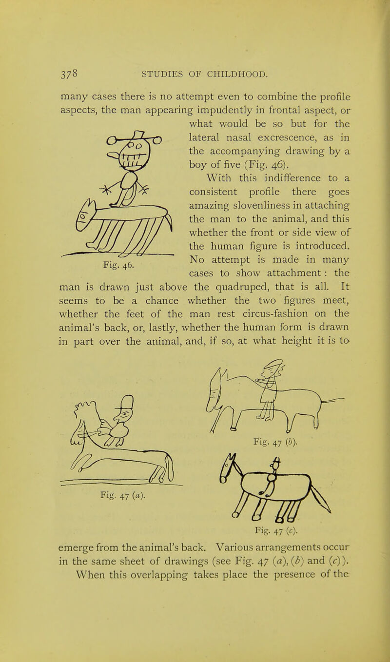 many cases there is no attempt even to combine the profile aspects, the man appearing impudently in frontal aspect, or what would be so but for the lateral nasal excrescence, as in the accompanying drawing by a boy of five (Fig. 46). With this indifference to a consistent profile there goes amazing slovenliness in attaching the man to the animal, and this whether the front or side view of the human figure is introduced. No attempt is made in many cases to show attachment : the man is drawn just above the quadruped, that is all. It seems to be a chance whether the two figures meet, whether the feet of the man rest circus-fashion on the animal's back, or, lastly, whether the human form is drawn in part over the animal, and, if so, at what height it is to Fig. 46. Fig. 47 (b). Fig. 47 («). Fig. 47 (c). emerge from the animal's back. Various arrangements occur in the same sheet of drawings (see Fig. 47 (a), (d) and (c)). When this overlapping takes place the presence of the