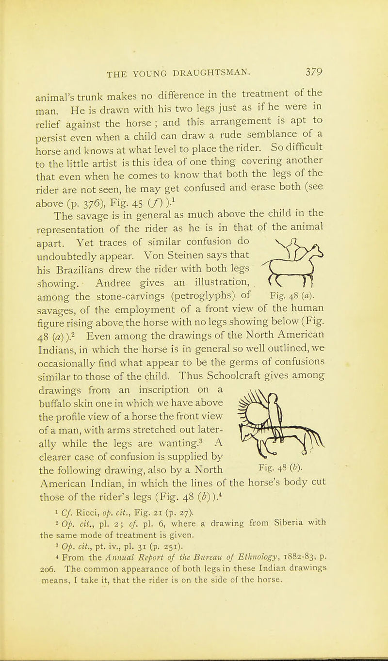 animal's trunk makes no difference in the treatment of the man. He is drawn with his two legs just as if he were in relief against the horse ; and this arrangement is apt to persist even when a child can draw a rude semblance of a horse and knows at what level to place the rider. So difficult to the little artist is this idea of one thing covering another that even when he comes to know that both the legs of the rider are not seen, he may get confused and erase both (see above (p. 376), Fig. 45 (/) The savage is in general as much above the child in the representation of the rider as he is in that of the animal apart. Yet traces of similar confusion do undoubtedly appear. Von Steinen says that his Brazilians drew the rider with both legs showing. Andree gives an illustration, among the stone-carvings (petroglyphs) of Fig. 48 (a). savages, of the employment of a front view of the human figure rising above, the horse with no legs showing below (Fig. 48 {a))} Even among the drawings of the North American Indians, in which the horse is in general so well outlined, we occasionally find what appear to be the germs of confusions similar to those of the child. Thus Schoolcraft gives among drawings from an inscription on a buffalo skin one in which we have above the profile view of a horse the front view of a man, with arms stretched out later- ally while the legs are wanting.^ A clearer case of confusion is supplied by the following drawing, also by a North Fig- 48 (^)- American Indian, in which the lines of the horse's body cut those of the rider's legs (Fig. 48 (<^)).^ 1 Cf. Ricci, op. cit., Fig. 21 (p. 27). 2 Op. cit., pi. 2; cf. pi. 6, where a drawing from Siberia with the same mode of treatment is given. 3 Op. cit., pt. iv., pi. 31 (p. 251). ■» From the Annual Report of the Bureau of Ethnology, 1882-83, p. 206. The common appearance of both legs in these Indian drawings means, I take it, that the rider is on the side of the horse.