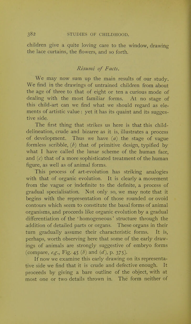 children give a quite loving care to the window, drawing the lace curtains, the flowers, and so forth. Resume of Facts. We may now sum up the main results of our study. We find in the drawings of untrained children from about the age of three to that of eight or ten a curious mode of dealing with the most familiar forms. At no stage of this child-art can we find what we should regard as ele- ments of artistic value : yet it has its quaint and its sugges- tive side. The first thing that strikes us here is that this child- delineation, crude and bizarre as it is, illustrates a process of development. Thus we have {a) the stage of vague formless scribble, ib) that of primitive design, typified by what I have called the lunar scheme of the human face, and ic) that of a more sophisticated treatment of the human figure, as well as of animal forms. This process of art-evolution has striking analogies with that of organic evolution. It is clearly a movement from the vague or indefinite to the definite, a process of gradual specialisation. Not only so, we may note that it begins with the representation of those rounded or ovoid contours which seem to constitute the basal forms of animal organisms, and proceeds like organic evolution by a gradual differentiation of the 'homogeneous' structure through the addition of detailed parts or organs. These organs in their turn gradually assume their characteristic forms. It is, perhaps, worth observing here that some of the early draw- ings of animals are strongly suggestive of embryo forms (compare, e.g., Fig.-45 {b) and {d\ p. 375). If now we examine this early drawing on its representa- tive side we find that it is crude and defective enough. It proceeds by giving a bare outline of the object, with at most one or two details thrown in. The form neither of