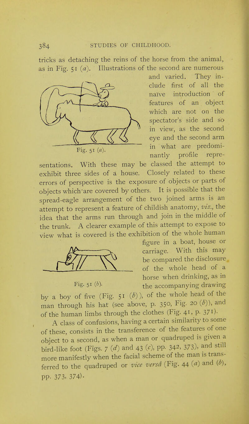Fig. 51 (fl). tricks as detaching the reins of the horse from the animal, as in Fig. 51 {a). Illustrations of the second are numerous and varied. They in- clude first of all the naive introduction of features of an object which are not on the spectator's side and so in view, as the second eye and the second arm in what are predomi- nantly profile repre- sentations. With these may be classed the attempt to exhibit three sides of a house. Closely related to these errors of perspective is the exposure of objects or parts of objects which'are covered by others. It is possible that the spread-eagle arrangement of the two joined arms is an attempt to represent a feature of childish anatomy, viz., the idea that the arms run through and join in the middle of the trunk. A clearer example of this attempt to expose to view what is covered is the exhibition of the whole human figure in a boat, house or carriage. With this may be compared the disclosure, of the whole head of a horse when drinking, as in the accompanying drawing Fig. 51 (^)- by a boy of five (Fig. 51 (^)). of the whole head of the man through his hat (see above, p. 350, Fig. 20 (^)), and of the human limbs through the clothes (Fig. 41, p. 37 O- A class of confusions, having a certain similarity to some of these, consists in the transference of the features of one object to a second, as when a man or quadruped is given a bird-like foot (Figs. 7 W and 43 (0, PP- 342. 373), and still more manifestly when the facial scheme of the man is trans- ferred to the quadruped or vice versd (Fig. 44 (^) and {b), pp. 373. 374)-