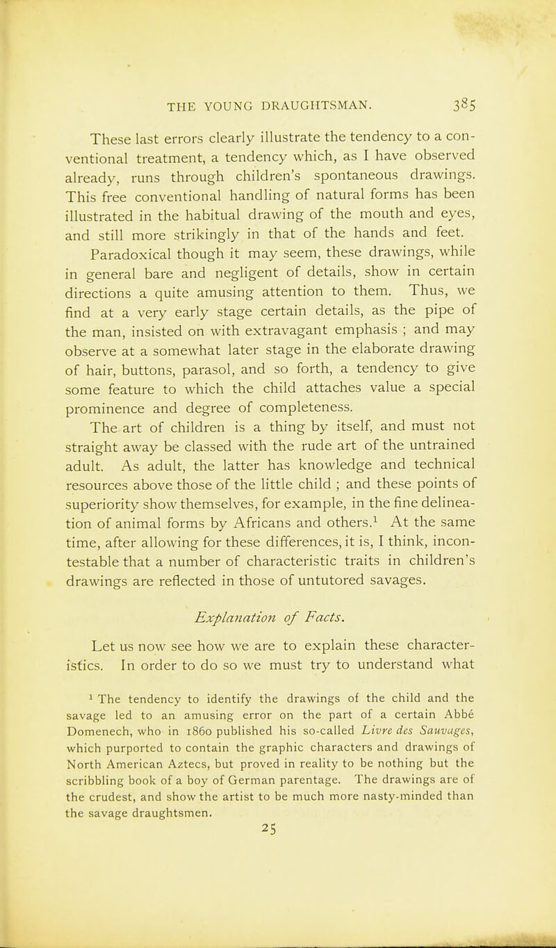 These last errors clearly illustrate the tendency to a con- ventional treatment, a tendency which, as I have observed already, runs through children's spontaneous drawings. This free conventional handling of natural forms has been illustrated in the habitual drawing of the mouth and eyes, and still more strikingly in that of the hands and feet. Paradoxical though it may seem, these drawings, while in general bare and negligent of details, show in certain directions a quite amusing attention to them. Thus, we find at a very early stage certain details, as the pipe of the man, insisted on with extravagant emphasis ; and may observe at a somewhat later stage in the elaborate drawing of hair, buttons, parasol, and so forth, a tendency to give some feature to which the child attaches value a special prominence and degree of completeness. The art of children is a thing by itself, and must not straight away be classed with the rude art of the untrained adult. As adult, the latter has knowledge and technical resources above those of the little child ; and these points of superiority show themselves, for example, in the fine delinea- tion of animal forms by Africans and others.^ At the same time, after allowing for these differences, it is, I think, incon- testable that a number of characteristic traits in children's drawings are reflected in those of untutored savages. Explanation of Facts. Let us now see how we are to explain these character- istics. In order to do so we must try to understand what 1 The tendency to identify the drawings of the child and the savage led to an amusing error on the part of a certain Abbe Domenech, who in i860 published his so-called Livre cics Sauvagcs, which purported to contain the graphic characters and drawings of North American Aztecs, but proved in reality to be nothing but the scribbling book of a boy of German parentage. The drawings are of the crudest, and show the artist to be much more nasty-minded than the savage draughtsmen. 25