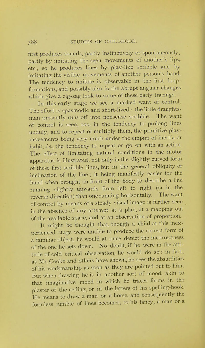 first produces sounds, partly instinctively or spontaneously, partly by imitating the seen movements of another's lips, etc., so he produces lines by play-like scribble and by imitating the visible movements of another person's hand. The tendency to imitate is observable in the first loop- formations, and possibly also in the abrupt angular changes which give a zig-zag look to some of these early tracings. In this early stage we see a marked want of control. The effort is spasmodic and short-lived : the little draughts- man presently runs off into nonsense scribble. The want of control is seen, too, in the tendency to prolong lines unduly, and to repeat or multiply them, the primitive play- movements being very much under the empire of inertia or habit, i.e., the tendency to repeat or go on with an action. The effect of limitating natural conditions in the motor apparatus is illustrated, not only in the slightly curved form of these first scribble lines, but in the general obliquity or inclination of the line ; it being manifestly easier for the hand when brought in front of the body to describe a line running slightly upwards from left to right (or in the reverse direction) than one running horizontally. The want of control by means of a steady visual image is further seen . in the absence of any attempt at a plan, at a mapping out of the available space, and at an observation of proportion. It might be thought that, though a child at this inex- perienced stage were unable to produce the correct form of a familiar object, he would at once detect the incorrectness of the one he sets down. No doubt, if he were in the atti- tude of cold critical observation, he would do so : in fact, as Mr. Cooke and others have shown, he sees the absurdities of his workmanship as soon as they are pointed out to him. But when drawing he is in another sort of mood, akin to that imaginative mood in which he traces forms in the plaster of the ceiling, or in the letters of his spelling-book. He means to draw a man or a horse, and consequently the formless jumble of lines becomes, to his fancy, a man or a