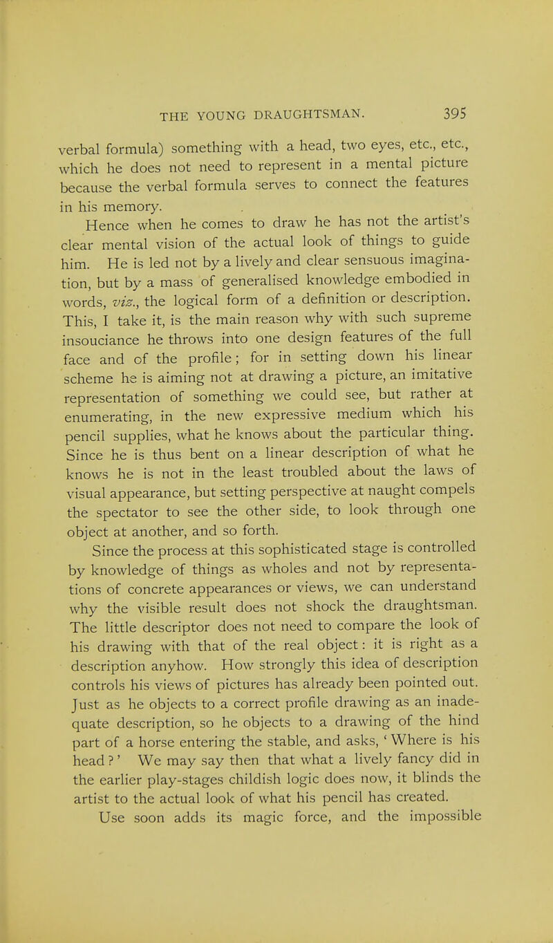verbal formula) something with a head, two eyes, etc., etc., which he does not need to represent in a mental picture because the verbal formula serves to connect the features in his memory. Hence when he comes to draw he has not the artist's clear mental vision of the actual look of things to guide him. He is led not by a lively and clear sensuous imagina- tion, but by a mass of generalised knowledge embodied in words, viz., the logical form of a definition or description. This, I take it, is the main reason why with such supreme insouciance he throws into one design features of the full face and of the profile; for in setting down his linear scheme he is aiming not at drawing a picture, an imitative representation of something we could see, but rather at enumerating, in the new expressive medium which his pencil supplies, what he knows about the particular thing. Since he is thus bent on a linear description of what he knows he is not in the least troubled about the laws of visual appearance, but setting perspective at naught compels the spectator to see the other side, to look through one object at another, and so forth. Since the process at this sophisticated stage is controlled by knowledge of things as wholes and not by representa- tions of concrete appearances or views, we can understand why the visible result does not shock the draughtsman. The little descriptor does not need to compare the look of his drawing with that of the real object: it is right as a description anyhow. How strongly this idea of description controls his views of pictures has already been pointed out. Just as he objects to a correct profile drawing as an inade- quate description, so he objects to a drawing of the hind part of a horse entering the stable, and asks, ' Where is his head ?' We may say then that what a lively fancy did in the earlier play-stages childish logic does now, it blinds the artist to the actual look of what his pencil has created. Use soon adds its magic force, and the impossible