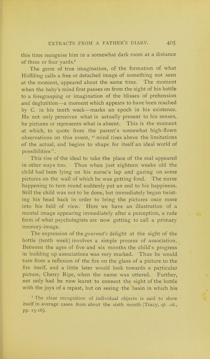 this time recognise him in a somewhat dark room at a distance of three or four yards.^ The germ of true imagination, of the formation of what Hoffding calls a free or detached image of something not seen at the moment, appeared about the same time. The moment when the baby's mind first passes on from the sight of his bottle to a foregrasping or imagination of the blisses of prehension and deglutition—a moment which appears to have been reached by C. in his tenth week—marks an epoch in his existence. He not only perceives what is actually present to his senses, he pictures or represents what is absent. This is the moment at which, to quote from the parent's somewhat high-flown observations on this event,  mind rises above the limitations of the actual, and begins to shape for itself an ideal world of possibilities . This rise of the ideal to take the place of the real appeared in other ways too. Thus when just eighteen weeks old the child had been lying on his nurse's lap and gazing on some pictures on the wall of which he was getting fond. The nurse happening to turn round suddenly put an end to his happiness. Still the child was not to be done, but immediately began twist- ing his head back in order to bring the pictures once more into his field of view. Here we have an illustration of a mental image appearing immediately after a perception, a rude form of what psychologists are now getting to call a primary memory-image. The expression of the gourmet's delight at the sight of the bottle (tenth week) involves a simple process of association. Between the ages of five and six months the child's progress in building up associations was very marked. Thus he would turn from a reflexion of the fire on the glass of a picture to the fire itself, and a little later would look towards a particular picture, Cherry Ripe, when the name was uttered. Further, not only had he now learnt to connect the sight of the bottle with the joys of a repast, but on seeing the basin in which his ' The clear recognition of individual objects is said to show itself in average cases from about the sixth month (Tracy, op. cit., pp. 15-16).
