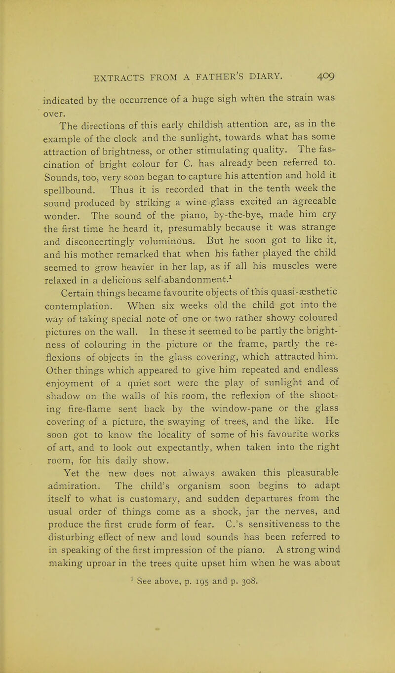 indicated by the occurrence of a huge sigh when the strain was over. The directions of this early childish attention are, as in the example of the clock and the sunlight, towards what has some attraction of brightness, or other stimulating quality. The fas- cination of bright colour for C. has already been referred to. Sounds, too, very soon began to capture his attention and hold it spellbound. Thus it is recorded that in the tenth week the sound produced by striking a wine-glass excited an agreeable wonder. The sound of the piano, by-the-bye, made him cry the first time he heard it, presumably because it was strange and disconcertingly voluminous. But he soon got to like it, and his mother remarked that when his father played the child seemed to grow heavier in her lap, as if all his muscles were relaxed in a delicious self-abandonment.^ Certain things became favourite objects of this quasi-aesthetic contemplation. When six weeks old the child got into the way of taking special note of one or two rather showy coloured pictures on the wall. In these it seemed to be partly the bright- ness of colouring in the picture or the frame, partly the re- flexions of objects in the glass covering, which attracted him. Other things which appeared to give him repeated and endless enjoyment of a quiet sort were the play of sunlight and of shadow on the walls of his room, the reflexion of the shoot- ing fire-flame sent back by the window-pane or the glass covering of a picture, the swaying of trees, and the like. He soon got to know the locality of some of his favourite works of art, and to look out expectantly, when taken into the right room, for his daily show. Yet the new does not always awaken this pleasurable admiration. The child's organism soon begins to adapt itself to what is customary, and sudden departures from the usual order of things come as a shock, jar the nerves, and produce the first crude form of fear. C.'s sensitiveness to the disturbing effect of new and loud sounds has been referred to in speaking of the first impression of the piano. A strong wind making uproar in the trees quite upset him when he was about ' See above, p. 195 and p. 308.