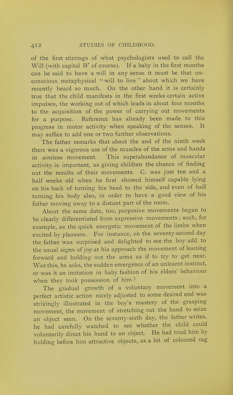 of the first stirrings of what psychologists used to call the Will (with capital W of course). If a baby in the first months can be said to have a will in any sense it must be that un- conscious metaphysical will to live about which we have recently heard so much. On the other hand it is certainly true that the child manifests in the first weeks certain active impulses, the working out of which leads in about four months to the acquisition of the power of carrying out movements for a purpose. Reference has already been made to this progress in motor activity when speaking of the senses. It may suffice to add one or two further observations. The father remarks that about the end of the ninth week there was a vigorous use of the muscles of the arms and hands in aimless movement. This superabundance of muscular activity is important, as giving children the chance of finding out the results of their movements. C. was just ten and a half weeks old when he first showed himself capable lying on his back of turning his head to the side, and even of half turning his body also, in order to have a good view of his father moving away to a distant part of the room. About the same date, too, purposive movements began to be clearly differentiated from expressive movements ; such, for example, as the quick energetic movement of the limbs when excited by pleasure. For instance, on the seventy-second day the father was surprised and delighted to see the boy add to the usual signs of joy at his approach the movement of leaning forward and holding out the arms as if to try to get near. Was this, he asks, the sudden emergence of an unlearnt instinct, or was it an imitation in baby fashion of his elders' behaviour when they took possession of him ? The gradual growth of a voluntary movement into a perfect artistic action nicely adjusted to some desired end was strikingly illustrated in the boy's mastery of the graspmg movement, the movement of stretching out the hand to seize an object seen. On the seventy-sixth day, the father writes, he had carefully watched to see whether the child could voluntarily direct his hand to an object. He had tried him by holding before him attractive objects, as a bit of coloured rag