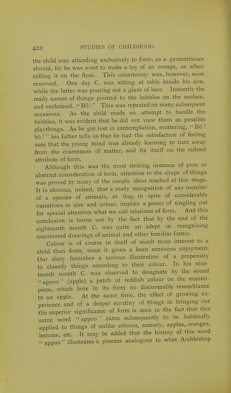 the child was attending exclusively to form, as a geometrician should, for he was wont to make a toy of an orange, as when rolling it on the floor. This uncertainty was, however, soon removed. One day C. was sitting at table beside his sire, while the latter was pouring out a glass of beer. Instantly the ready namer of things pointed to the bubbles on the surface, and exclaimed,  Bo!  This was repeated on many subsequent occasions. As the child made no attempt to handle the bubbles, it was evident that he did not view them as possible playthings. As he got lost in contemplation, muttering,  Bo ! bo !  his father tells us that he had the satisfaction of feeling sure that the young mind was already learning to turn away from the coarseness of matter, and fix itself on the refined attribute of form. Although this was the most striking instance of pure or abstract consideration of form, attention to the shape of things was proved by many of the simple ideas reached at this stage. It is obvious, indeed, that a ready recognition of any member of a species of animals, as dog, in spite of considerable variations in size and colour, implies a power of singling out for special attention what we call relations of form. And this conclusion is borne out by the fact that by the end of the eighteenth month C. was quite an adept in recognising uncoloured drawings of animal and other familiar forms. Colour is of course in itself of much m.ore interest to a child than form, since it gives a keen sensuous enjoyment. Our diary furnishes a curious illustration of a propensity to classify things according to their colour. In his nine- teenth month C. was observed to designate by the sound  appoo (apple) a patch of reddish colour on the mantel- piece, which bore in its form no discoverable resemblance to an apple. At the same time, the eftect of growing ex- perience and of a deeper scrutiny of things in bringing out the superior significance of form is seen in the fact that this same word appoo came subsequently to be habitually applied to things of unlike colours, namely, apples, oranges, lemons, etc. It may be added that the history of this word  appoo  illustrates a process analogous to what Archbishop
