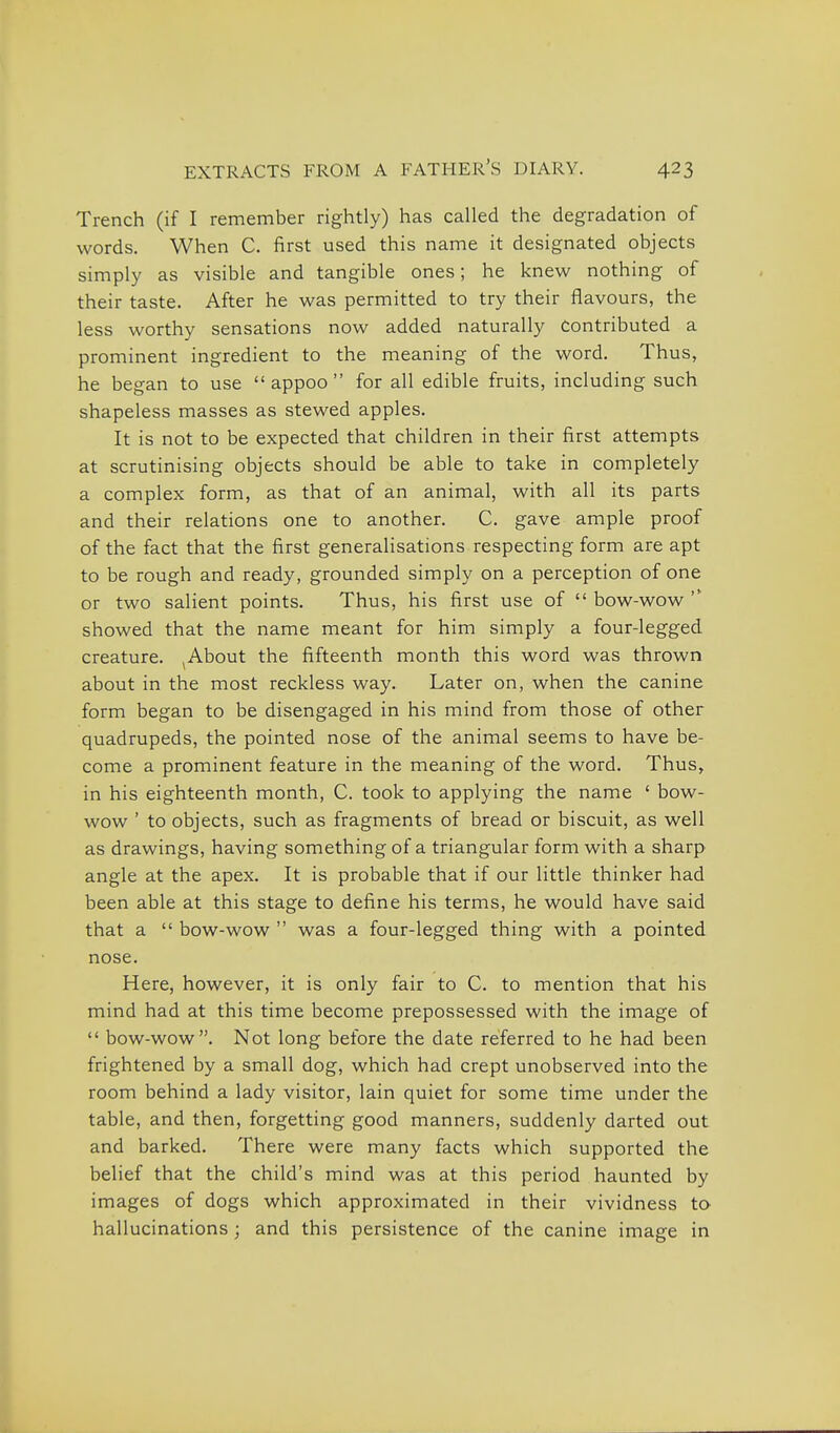 Trench (if I remember rightly) has called the degradation of words. When C. first used this name it designated objects simply as visible and tangible ones; he knew nothing of their taste. After he was permitted to try their flavours, the less worthy sensations now added naturally Contributed a prominent ingredient to the meaning of the word. Thus, he began to use  appoo  for all edible fruits, including such shapeless masses as stewed apples. It is not to be expected that children in their first attempts at scrutinising objects should be able to take in completely a complex form, as that of an animal, with all its parts and their relations one to another. C. gave ample proof of the fact that the first generalisations respecting form are apt to be rough and ready, grounded simply on a perception of one or two salient points. Thus, his first use of  bow-wow  showed that the name meant for him simply a four-legged creature. ^About the fifteenth month this word was thrown about in the most reckless way. Later on, when the canine form began to be disengaged in his mind from those of other quadrupeds, the pointed nose of the animal seems to have be- come a prominent feature in the meaning of the word. Thus, in his eighteenth month, C. took to applying the name ' bow- wow ' to objects, such as fragments of bread or biscuit, as well as drawings, having something of a triangular form with a sharp angle at the apex. It is probable that if our little thinker had been able at this stage to define his terms, he would have said that a  bow-wow  was a four-legged thing with a pointed nose. Here, however, it is only fair to C. to mention that his mind had at this time become prepossessed with the image of  bow-wow. Not long before the date referred to he had been frightened by a small dog, which had crept unobserved into the room behind a lady visitor, lain quiet for some time under the table, and then, forgetting good manners, suddenly darted out and barked. There were many facts which supported the belief that the child's mind was at this period haunted by images of dogs which approximated in their vividness to hallucinations; and this persistence of the canine image in