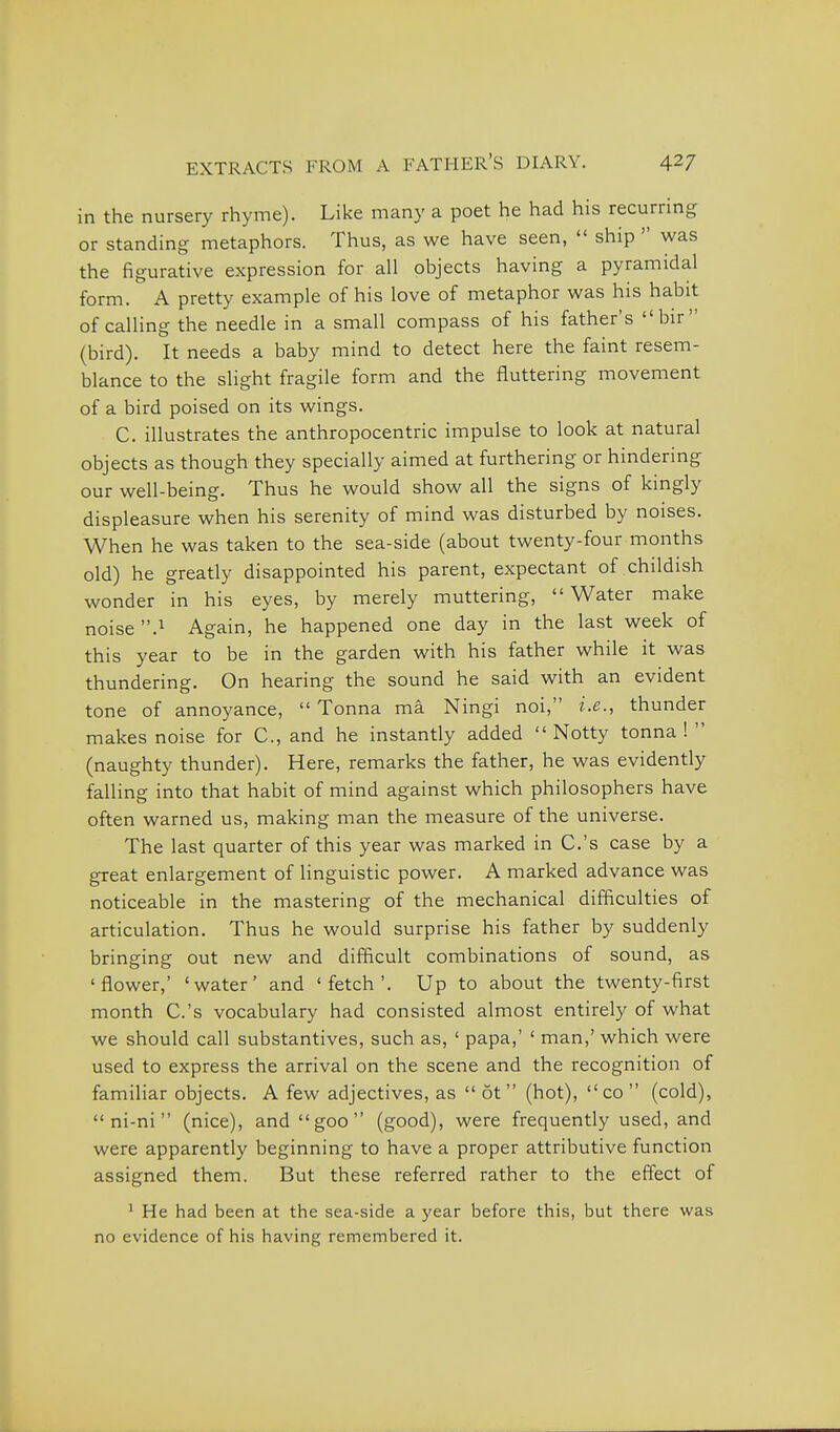 in the nursery rhyme). Like many a poet he had his recurring or standing metaphors. Thus, as we have seen,  ship  was the figurative expression for all objects having a pyramidal form. A pretty example of his love of metaphor was his habit of calHng the needle in a small compass of his father's bir (bird). It needs a baby mind to detect here the faint resem- blance to the slight fragile form and the fluttering movement of a bird poised on its wings. C. illustrates the anthropocentric impulse to look at natural objects as though they specially aimed at furthering or hindering our well-being. Thus he would show all the signs of kingly displeasure when his serenity of mind was disturbed by noises. When he was taken to the sea-side (about twenty-four months old) he greatly disappointed his parent, expectant of childish wonder in his eyes, by merely muttering, Water make noise .1 Again, he happened one day in the last week of this year to be in the garden with his father while it was thundering. On hearing the sound he said with an evident tone of annoyance,  Tonna ma Ningi noi, i.e., thunder makes noise for C, and he instantly added  Notty tonna !  (naughty thunder). Here, remarks the father, he was evidently falling into that habit of mind against which philosophers have often warned us, making man the measure of the universe. The last quarter of this year was marked in C.'s case by a great enlargement of linguistic power. A marked advance was noticeable in the mastering of the mechanical difficulties of articulation. Thus he would surprise his father by suddenly bringing out new and difficult combinations of sound, as 'flower,' 'water' and 'fetch'. Up to about the twenty-first month C.'s vocabulary had consisted almost entirely of what we should call substantives, such as, ' papa,' ' man,' which were used to express the arrival on the scene and the recognition of familiar objects. A few adjectives, as  6t  (hot),  co  (cold),  ni-ni (nice), and goo (good), were frequently used, and were apparently beginning to have a proper attributive function assigned them. But these referred rather to the effect of ^ He had been at the sea-side a year before this, but there was no evidence of his having remembered it.