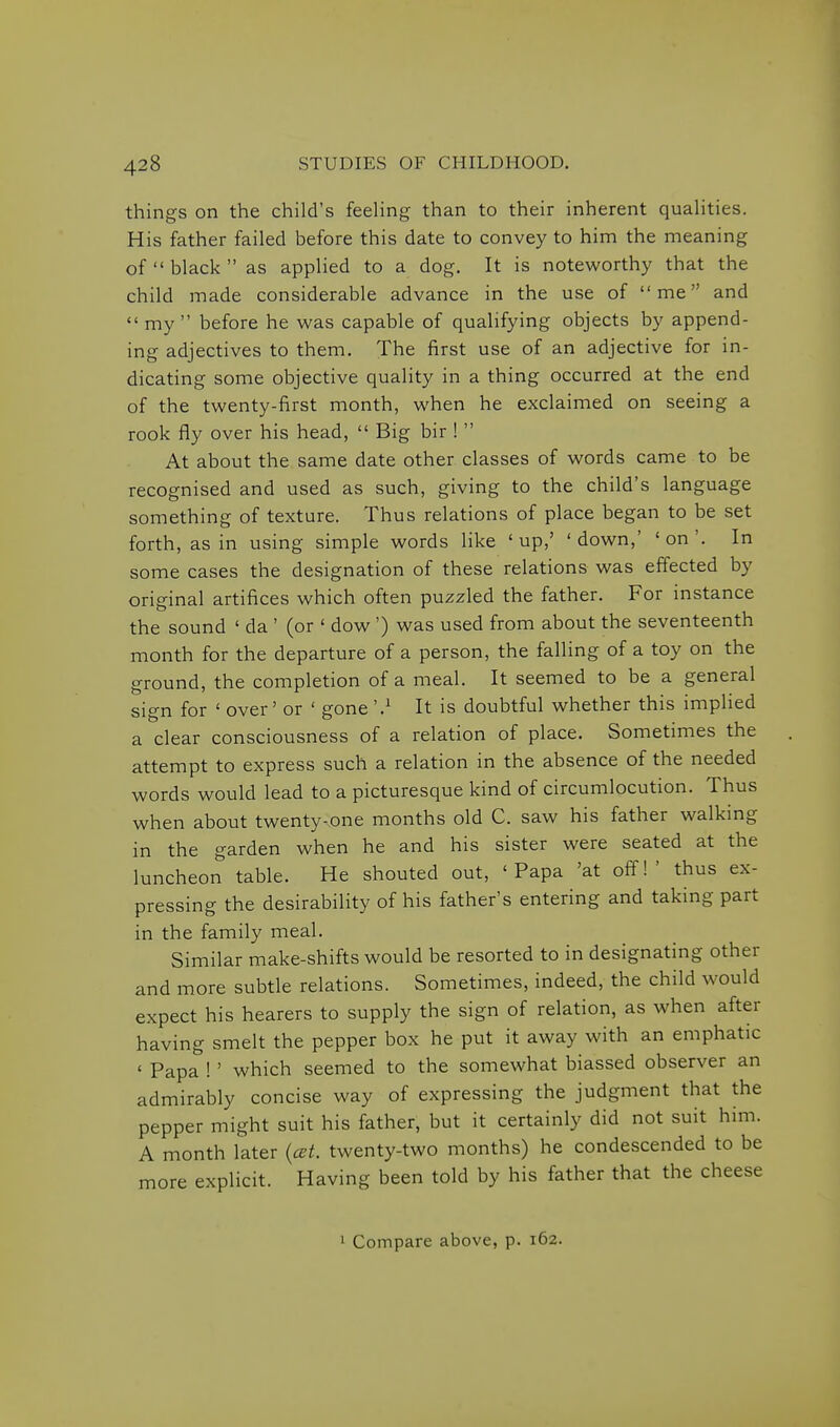 things on the child's feehng than to their inherent quahties. His father failed before this date to convey to him the meaning of  black  as applied to a dog. It is noteworthy that the child made considerable advance in the use of me and  my before he was capable of qualifying objects by append- ing adjectives to them. The first use of an adjective for in- dicating some objective quality in a thing occurred at the end of the twenty-first month, when he exclaimed on seeing a rook fly over his head,  Big bir !  At about the same date other classes of words came to be recognised and used as such, giving to the child's language something of texture. Thus relations of place began to be set forth, as in using simple words like 'up,' 'down,' 'on'. In some cases the designation of these relations was effected by original artifices which often puzzled the father. For instance the sound ' da ' (or ' dow ') was used from about the seventeenth month for the departure of a person, the falling of a toy on the ground, the completion of a meal. It seemed to be a general sign for ' over' or ' gone '.^ It is doubtful whether this implied a clear consciousness of a relation of place. Sometimes the attempt to express such a relation in the absence of the needed words would lead to a picturesque kind of circumlocution. Thus when about twenty-one months old C. saw his father walking in the garden when he and his sister were seated at the luncheon table. He shouted out, 'Papa 'at off!' thus ex- pressing the desirability of his father's entering and taking part in the family meal. Similar make-shifts would be resorted to in designating other and more subtle relations. Sometimes, indeed, the child would expect his hearers to supply the sign of relation, as when after having smelt the pepper box he put it away with an emphatic ' Papa !' which seemed to the somewhat biassed observer an admirably concise way of expressing the judgment that the pepper might suit his father, but it certainly did not suit him. A month later {cet. twenty-two months) he condescended to be more explicit. Having been told by his father that the cheese 1 Compare above, p. 162.