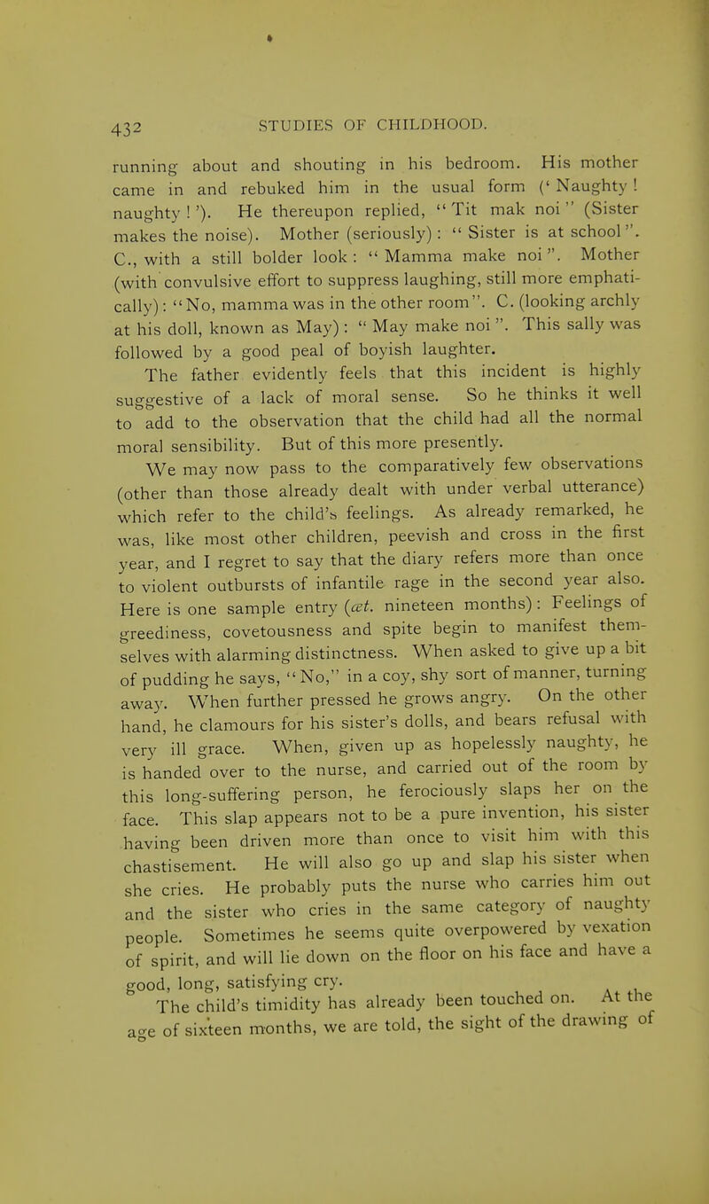 • 432 STUDIES OF CHILDHOOD. running about and shouting in his bedroom. His mother came in and rebuked him in the usual form (' Naughty ! naughty!'). He thereupon replied, Tit mak noi  (Sister makes the noise). Mother (seriously):  Sister is at school. C, with a still bolder look: Mamma make noi. Mother (with convulsive effort to suppress laughing, still more emphati- cally) : No, mamma was in the other room . C. (looking archly at his doll, known as May) :  May make noi . This sally was followed by a good peal of boyish laughter. The father evidently feels that this incident is highly suggestive of a lack of moral sense. So he thinks it well to add to the observation that the child had all the normal moral sensibility. But of this more presently. We may now pass to the comparatively few observations (other than those already dealt with under verbal utterance) which refer to the child's feelings. As already remarked, he was, like most other children, peevish and cross in the first year, and I regret to say that the diary refers more than once to violent outbursts of infantile rage in the second year also. Here is one sample entry {cet. nineteen months) : Feelings of greediness, covetousness and spite begin to manifest them- selves with alarming distinctness. When asked to give up a bit of pudding he says,  No, in a coy, shy sort of manner, turning away. When further pressed he grows angry. On the other hand, he clamours for his sister's dolls, and bears refusal with very ill grace. When, given up as hopelessly naughty, he is handed over to the nurse, and carried out of the room by this long-suffering person, he ferociously slaps her on the face. This slap appears not to be a pure invention, his sister having been driven more than once to visit him with this chastisement. He will also go up and slap his sister when she cries. He probably puts the nurse who carries him out and the sister who cries in the same category of naughty people. Sometimes he seems quite overpowered by vexation of spirit, and will He down on the floor on his face and have a good, long, satisfying cry. The child's timidity has already been touched on. At the a-e of sixteen months, we are told, the sight of the drawmg of