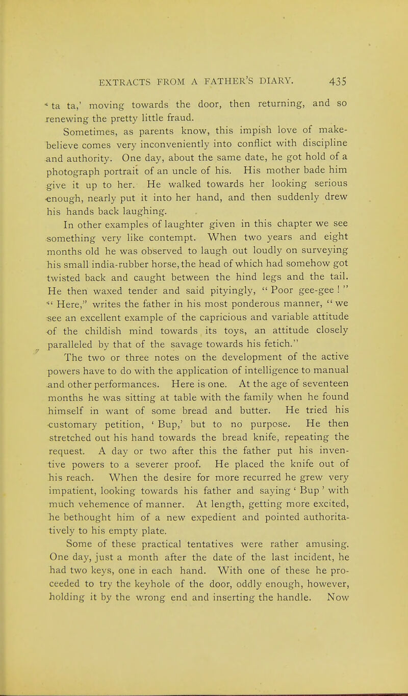 * ta ta,' moving towards the door, then returning, and so renewing the pretty Httle fraud. Sometimes, as parents know, this impish love of make- beheve comes very inconveniently into conflict with discipline and authority. One day, about the same date, he got hold of a photograph portrait of an uncle of his. His mother bade him give it up to her. He walked towards her looking serious •enough, nearly put it into her hand, and then suddenly drew his hands back laughing. In other examples of laughter given in this chapter we see something very like contempt. When two years and eight months old he was observed to laugh out loudly on surveying his small india-rubber horse, the head of which had somehow got twisted back and caught between the hind legs and the tail. He then waxed tender and said pityingly,  Poor gee-gee !  ^' Here, writes the father in his most ponderous manner, we see an excellent example of the capricious and variable attitude of the childish mind towards its toys, an attitude closely paralleled by that of the savage towards his fetich. The two or three notes on the development of the active powers have to do with the application of intelligence to manual .and other performances. Here is one. At the age of seventeen months he was sitting at table with the family when he found himself in want of some bread and butter. He tried his •customary petition, ' Bup,' but to no purpose. He then stretched out his hand towards the bread knife, repeating the request. A day or two after this the father put his inven- tive powers to a severer proof. He placed the knife out of his reach. When the desire for more recurred he grew very impatient, looking towards his father and saying ' Bup ' with much vehemence of manner. At length, getting more excited, he bethought him of a new expedient and pointed authorita- tively to his empty plate. Some of these practical tentatives were rather amusing. One day, just a month after the date of the last incident, he had two keys, one in each hand. With one of these he pro- ceeded to try the keyhole of the door, oddly enough, however, holding it by the wrong end and inserting the handle. Now