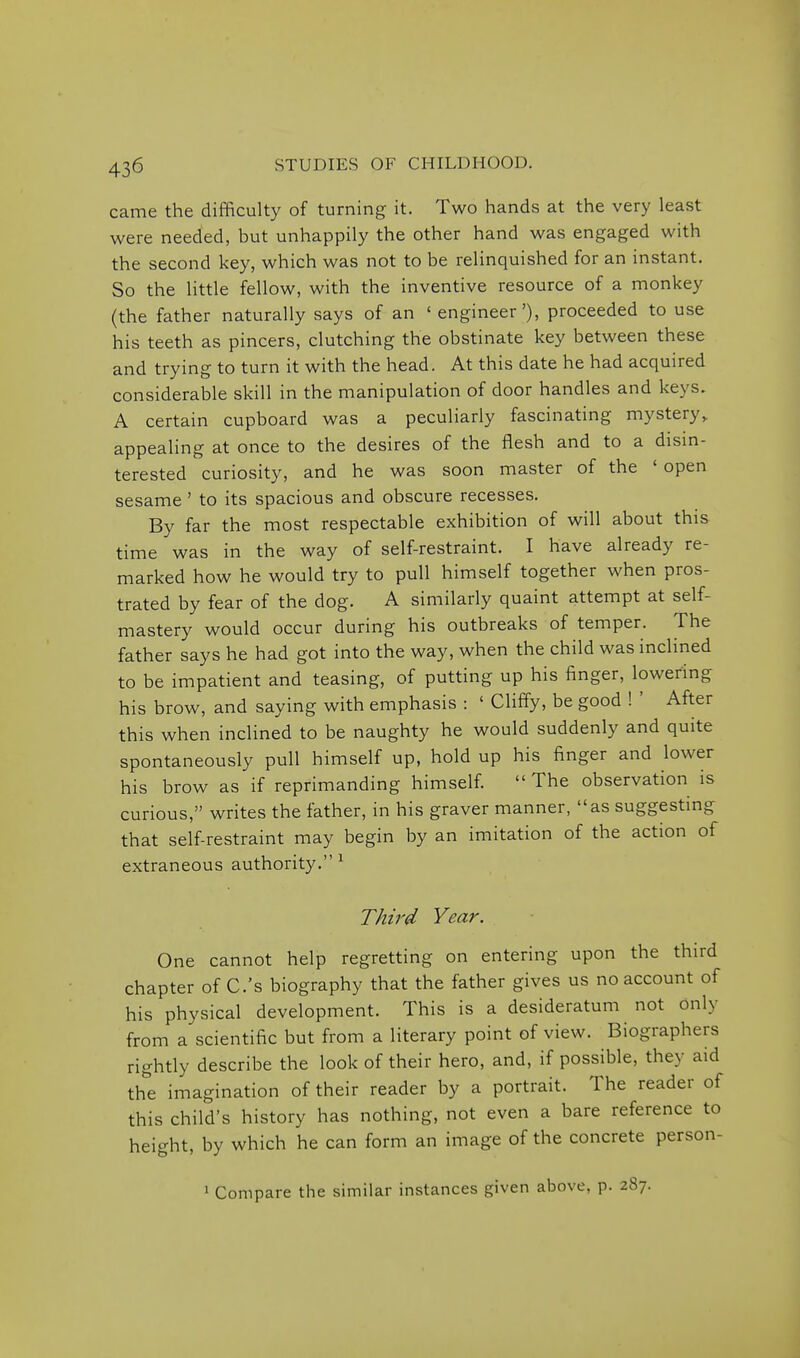 came the difficulty of turning it. Two hands at the very least were needed, but unhappily the other hand was engaged with the second key, which was not to be relinquished for an instant. So the little fellow, with the inventive resource of a monkey (the father naturally says of an ' engineer'), proceeded to use his teeth as pincers, clutching the obstinate key between these and trying to turn it with the head. At this date he had acquired considerable skill in the manipulation of door handles and keys. A certain cupboard was a peculiarly fascinating mystery,, appealing at once to the desires of the flesh and to a disin- terested curiosity, and he was soon master of the ' open sesame ' to its spacious and obscure recesses. By far the most respectable exhibition of will about this time was in the way of self-restraint. I have already re- marked how he would try to pull himself together when pros- trated by fear of the dog. A similarly quaint attempt at self- mastery would occur during his outbreaks of temper. The father says he had got into the way, when the child was inclined to be impatient and teasing, of putting up his finger, lowering his brow, and saying with emphasis : ' Cliffy, be good ! ' After this when inclined to be naughty he would suddenly and quite spontaneously pull himself up, hold up his finger and lower his brow as if reprimanding himself The observation is curious, writes the father, in his graver manner, as suggesting that self restraint may begin by an imitation of the action of extraneous authority. ^ Third Year. One cannot help regretting on entering upon the third chapter of C.'s biography that the father gives us no account of his physical development. This is a desideratum not only from a scientific but from a literary point of view. Biographers rightly describe the look of their hero, and, if possible, they aid the imagination of their reader by a portrait. The reader of this child's history has nothing, not even a bare reference to height, by which he can form an image of the concrete person- 1 Compare the similar instances given above, p. 287.