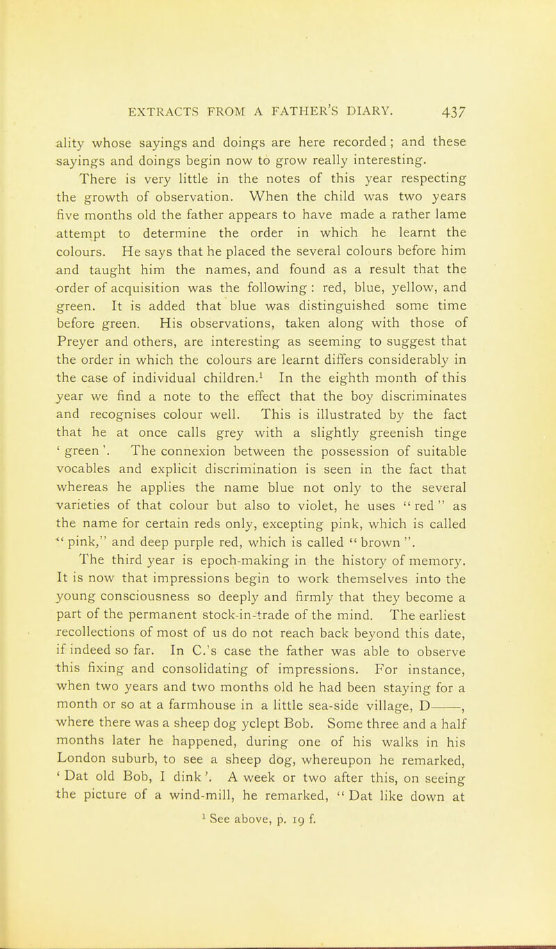 ality whose sayings and doings are here recorded; and these sayings and doings begin now to grow really interesting. There is very little in the notes of this year respecting the growth of observation. When the child was two years five months old the father appears to have made a rather lame attempt to determine the order in which he learnt the colours. He says that he placed the several colours before him and taught him the names, and found as a result that the order of acquisition was the following : red, blue, yellow, and green. It is added that blue was distinguished some time before green. His observations, taken along with those of Preyer and others, are interesting as seeming to suggest that the order in which the colours are learnt differs considerably in the case of individual children.^ In the eighth month of this year we find a note to the effect that the boy discriminates and recognises colour well. This is illustrated by the fact that he at once calls grey with a slightly greenish tinge ' green'. The connexion between the possession of suitable vocables and explicit discrimination is seen in the fact that whereas he applies the name blue not only to the several varieties of that colour but also to violet, he uses  red  as the name for certain reds only, excepting pink, which is called ■ pink, and deep purple red, which is called  brown . The third year is epoch-making in the history of memory. It is now that impressions begin to work themselves into the young consciousness so deeply and firmly that they become a part of the permanent stock-in-trade of the mind. The earliest recollections of most of us do not reach back beyond this date, if indeed so far. In C.'s case the father was able to observe this fixing and consolidating of impressions. For instance, when two years and two months old he had been staying for a month or so at a farmhouse in a little sea-side village, D , where there was a sheep dog yclept Bob. Some three and a half months later he happened, during one of his walks in his London suburb, to see a sheep dog, whereupon he remarked, ' Dat old Bob, I dink', A week or two after this, on seeing the picture of a wind-mill, he remarked,  Dat like down at