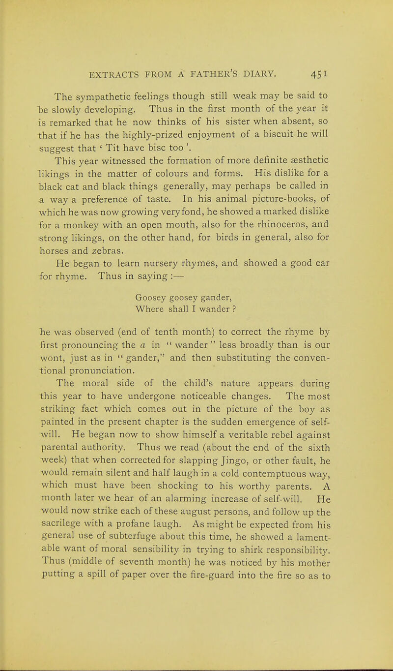 The sympathetic feeHngs though still weak may be said to be slowly developing. Thus in the first month of the year it is remarked that he now thinks of his sister when absent, so that if he has the highly-prized enjoyment of a biscuit he will suggest that ' Tit have bisc too '. This year witnessed the formation of more definite assthetic likiners in the matter of colours and forms. His dislike for a black cat and black things generally, may perhaps be called in a way a preference of taste. In his animal picture-books, of which he was now growing very fond, he showed a marked dislike for a monkey with an open mouth, also for the rhinoceros, and strong likings, on the other hand, for birds in general, also for horses and zebras. He began to learn nursery rhymes, and showed a good ear for rhyme. Thus in saying :— Goosey goosey gander, Where shall I wander ? hie was observed (end of tenth month) to correct the rhyme by first pronouncing the a in  wander less broadly than is our wont, just as in  gander, and then substituting the conven- tional pronunciation. The moral side of the child's nature appears during this year to have undergone noticeable changes. The most striking fact which comes out in the picture of the boy as painted in the present chapter is the sudden emergence of self- will. He began now to show himself a veritable rebel against parental authority. Thus we read (about the end of the sixth week) that when corrected for slapping Jingo, or other fault, he would remain silent and half laugh in a cold contemptuous way, which must have been shocking to his worthy parents. A month later we hear of an alarming increase of self-will. He would now strike each of these august persons, and follow up the sacrilege with a profane laugh. As might be expected from his general use of subterfuge about this time, he showed a lament- able want of moral sensibility in trying to shirk responsibility. Thus (middle of seventh month) he was noticed by his mother putting a spill of paper over the fire-guard into the fire so as to