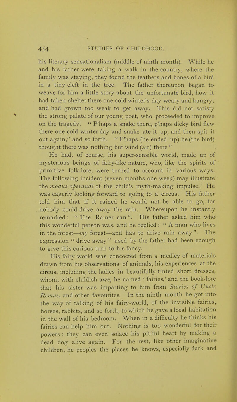 his literary sensationalism (middle of ninth month). While he and his father were taking a walk in the country, where the family was staying, they found the feathers and bones of a bird in a tiny cleft in the tree. The father thereupon began to weave for him a little story about the unfortunate bird, how it had taken shelter there one cold winter's day weary and hungry, and had grown too weak to get away. This did not satisfy the strong palate of our young poet, who proceeded to improve on the tragedy.  P'haps a snake there, p'haps dicky bird flew there one cold winter day and snake ate it up, and then spit it out again, and so forth.  P'haps (he ended up) he (the bird) thought there was nothing but wind (air) there. He had, of course, his super-sensible world, made up of mysterious beings of fairy-like nature, who, like the spirits of primitive folk-lore, were turned to account in various ways. The following incident (seven months one week) may illustrate the modus operandi of the child's myth-making impulse. He was eagerly looking forward to going to a circus. His father told him that if it rained he would not be able to go, for nobody could drive away the rain. Whereupon he instantly remarked :  The Rainer can . His father asked him wha this wonderful person was, and he replied :  A man who lives in the forest—my forest—and has to drive rain away . The expression  drive away used by the father had been enough to give this curious turn to his fancy. His fairy-world was concocted from a medley of materials drawn from his observations of animals, his experiences at the circus, including the ladies in beautifully tinted short dresses, whom, with childish awe, he named ' fairies,' and the book-lore that his sister was imparting to him from Stories of Uncle Remus, and other favourites. In the ninth month he got inta the way of talking of his fairy-world, of the invisible fairies, horses, rabbits, and so forth, to which he gave a local habitation in the wall of his bedroom. When in a difficulty he thinks his fairies can help him out. Nothing is too wonderful for their powers : they can even solace his pitiful heart by making a dead dog alive again. For the rest, like other imaginative children, he peoples the places he knows, especially dark and