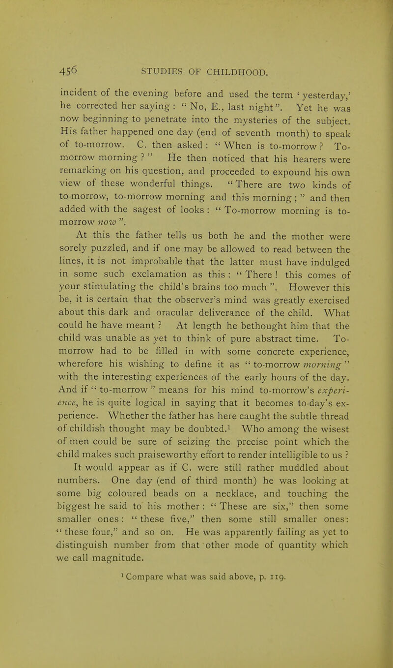 incident of the evening before and used the term ' yesterday,' he corrected her saying :  No, E., last night. Yet he was now beginning to penetrate into the mysteries of the subject. His father happened one day (end of seventh month) to speak of to-morrow. C. then asked: When is to-morrow? To- morrow morning ?  He then noticed that his hearers were remarking on his question, and proceeded to expound his own view of these wonderful things. There are two kinds of to-morrow, to-morrow morning and this morning ;  and then added with the sagest of looks :  To-morrow morning is to- morrow now . At this the father tells us both he and the mother were sorely puzzled, and if one may be allowed to read between the lines, it is not improbable that the latter must have indulged in some such exclamation as this :  There ! this comes of your stimulating the child's brains too much . However this be, it is certain that the observer's mind was greatly exercised about this dark and oracular deliverance of the child. What could he have meant ? At length he bethought him that the child was unable as yet to think of pure abstract time. To- morrow had to be filled in with some concrete experience, wherefore his wishing to define it as  to-morrow morning  with the interesting experiences of the early hours of the day. And if  to-morrow  means for his mind to-morrow's experi- ence, he is quite logical in saying that it becomes to-day's ex- perience. Whether the father has here caught the subtle thread of childish thought may be doubted.^ Who among the wisest of men could be sure of seizing the precise point which the child makes such praiseworthy effort to render intelligible to us ? It would appear as if C. were still rather muddled about numbers. One day (end of third month) he was looking at some big coloured beads on a necklace, and touching the biggest he said to his mother :  These are six, then some smaller ones: these five, then some still smaller ones:  these four, and so on. He was apparently failing as yet to distinguish number from that other mode of quantity which we call magnitude.