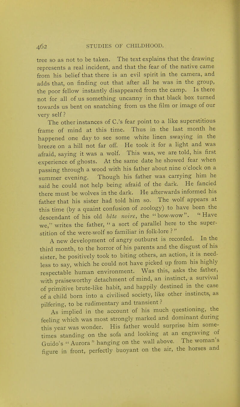 tree so as not to be taken. The text explains that the drawing represents a real incident, and that the fear of the native came from his belief that there is an evil spirit in the camera, and adds that, on finding out that after all he was in the group, the poor fellow instantly disappeared from the camp. Is there ■not for all of us something uncanny in that black box turned towards us bent on snatching from us the film or image of our very self ? The other instances of C.'s fear point to a like superstitious frame of mind at this time. Thus in the last month he happened one day to see some white linen swaying in the breeze on a hill not far off. He took it for a light and was afraid, saying it was a wolf. This was, we are told, his first experience of ghosts. At the same date he showed fear when passing through a wood with his father about nine o'clock on a summer evening. Though his father was carrying him he said he could not help being afraid of the dark. He fancied there must be wolves in the dark. He afterwards informed his father that his sister had told him so. The wolf appears at this time (by a quaint confusion of zoology) to have been the descendant of his old hete noire, the bow-wow. Have we, writes the father,  a sort of parallel here to the super- stition of the were-wolf so familiar in folk-lore ?  A new development of angry outburst is recorded. In the third month, to the horror of his parents and the disgust of his sister, he positively took to biting others, an action, it is need- less to say, which he could not have picked up from his highly respectable human environment. Was this, asks the father, with praiseworthy detachment of mind, an instinct, a survival of primitive brute-like habit, and happily destined in the case of a child born into a civilised society, like other instincts, as pilfering, to be rudimentary and transient ? As implied in the account of his much questioning, the feeling which was most strongly marked and dominant during this year was wonder. His father would surprise him some- times standing on the sofa and looking at an engraving of Guido's  Aurora  hanging on the wall above. The woman's figure in front, perfectly buoyant on the air, the horses and