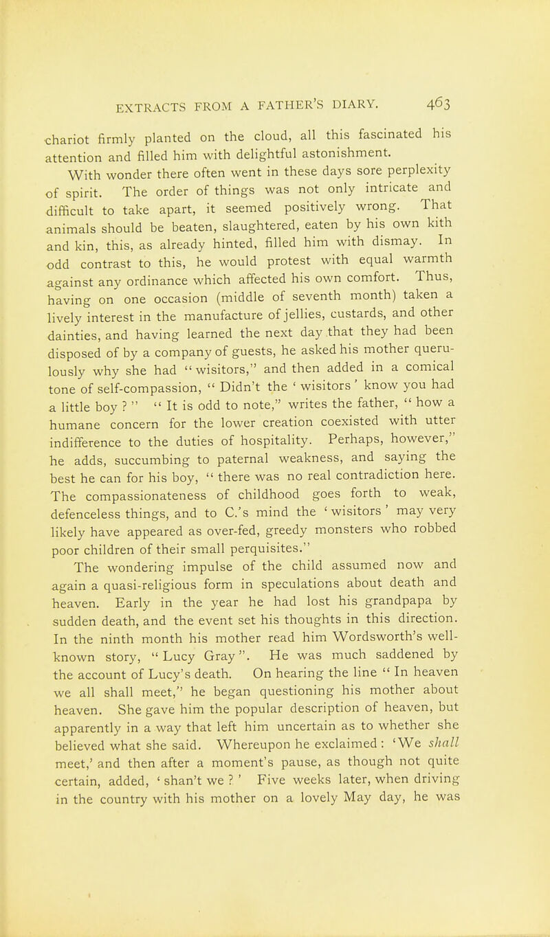 chariot firmly planted on the cloud, all this fascinated his attention and filled him with delightful astonishment. With wonder there often went in these days sore perplexity of spirit. The order of things was not only intricate and difficult to take apart, it seemed positively wrong. That animals should be beaten, slaughtered, eaten by his own kith and kin, this, as already hinted, filled him with dismay. In odd contrast to this, he would protest with equal warmth against any ordinance which affected his own comfort. Thus, having on one occasion (middle of seventh month) taken a lively interest in the manufacture of jellies, custards, and other dainties, and having learned the next day that they had been disposed of by a company of guests, he asked his mother queru- lously why she had  wisitors, and then added in a comical tone of self-compassion,  Didn't the ' wisitors' know you had a little boy ?   It is odd to note, writes the father,  how a humane concern for the lower creation coexisted with utter indifference to the duties of hospitality. Perhaps, however, he adds, succumbing to paternal weakness, and saying the best he can for his boy,  there was no real contradiction here. The compassionateness of childhood goes forth to weak, defenceless things, and to C.'s mind the 'wisitors' may very likely have appeared as over-fed, greedy monsters who robbed poor children of their small perquisites. The wondering impulse of the child assumed now and again a quasi-religious form in speculations about death and heaven. Early in the year he had lost his grandpapa by sudden death, and the event set his thoughts in this direction. In the ninth month his mother read him Wordsworth's well- known story, Lucy Gray. He was much saddened by the account of Lucy's death. On hearing the line  In heaven we all shall meet,'' he began questioning his mother about heaven. She gave him the popular description of heaven, but apparently in a way that left him uncertain as to whether she believed what she said. Whereupon he exclaimed: 'We shall meet,' and then after a moment's pause, as though not quite certain, added, ' shan't we ? ' Five weeks later, when driving in the country with his mother on a lovely May day, he was