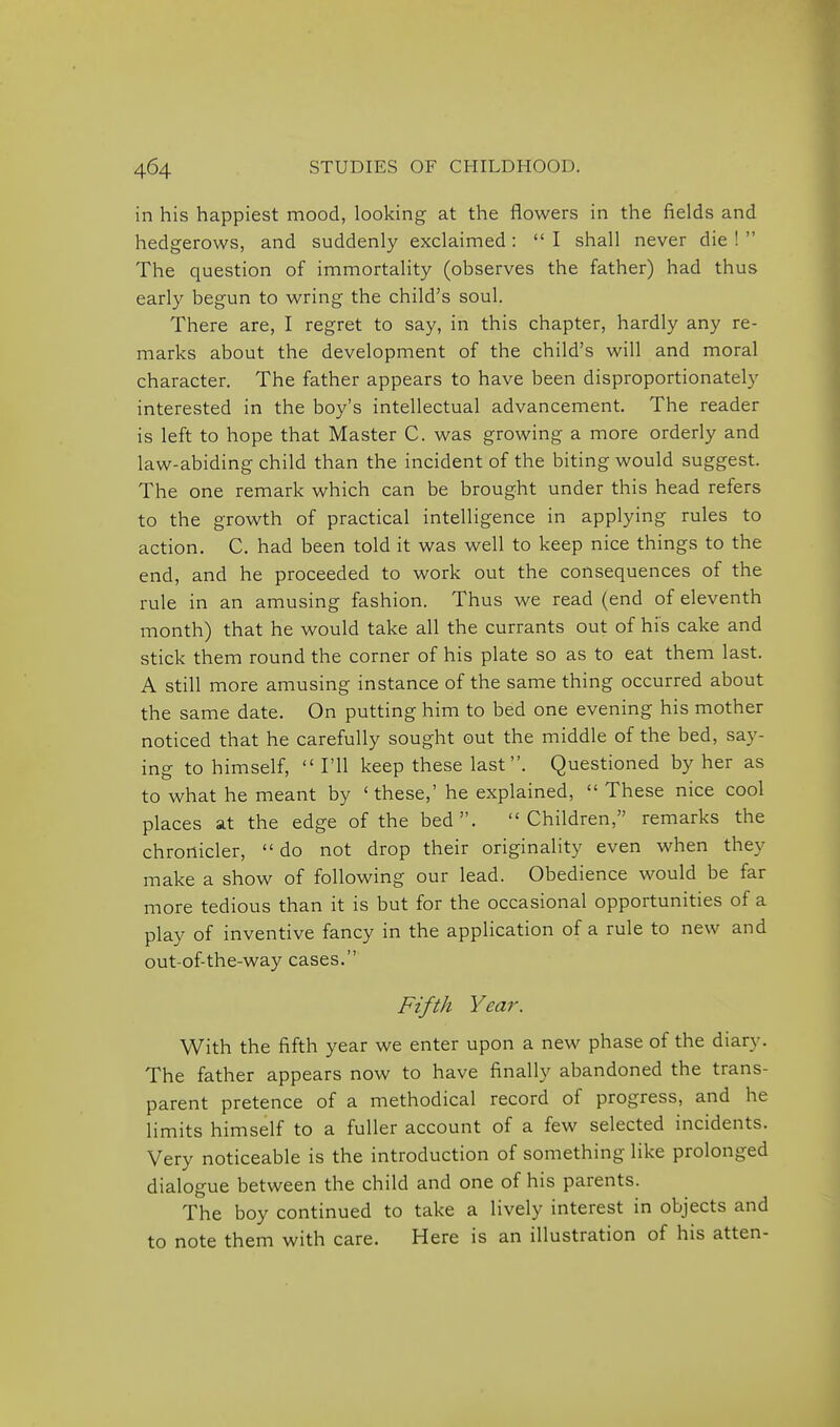in his happiest mood, looking at the flowers in the fields and hedgerows, and suddenly exclaimed: I shall never die! The question of immortality (observes the father) had thus early begun to wring the child's soul. There are, I regret to say, in this chapter, hardly any re- marks about the development of the child's will and moral character. The father appears to have been disproportionately interested in the boy's intellectual advancement. The reader is left to hope that Master C. was growing a more orderly and law-abiding child than the incident of the biting would suggest. The one remark which can be brought under this head refers to the growth of practical intelligence in applying rules to action. C. had been told it was well to keep nice things to the end, and he proceeded to work out the consequences of the rule in an amusing fashion. Thus we read (end of eleventh month) that he would take all the currants out of his cake and stick them round the corner of his plate so as to eat them last. A still more amusing instance of the same thing occurred about the same date. On putting him to bed one evening his mother noticed that he carefully sought out the middle of the bed, say- ing to himself,  I'll keep these last. Questioned by her as to what he meant by ' these,'he explained, These nice cool places at the edge of the bed. Children, remarks the chronicler,  do not drop their originality even when they make a show of following our lead. Obedience would be far more tedious than it is but for the occasional opportunities of a play of inventive fancy in the application of a rule to new and out-of-the-way cases. Fifth Year. With the fifth year we enter upon a new phase of the diary. The father appears now to have finally abandoned the trans- parent pretence of a methodical record of progress, and he limits himself to a fuller account of a few selected incidents. Very noticeable is the introduction of something like prolonged dialogue between the child and one of his parents. The boy continued to take a lively interest in objects and to note them with care. Here is an illustration of his atten-