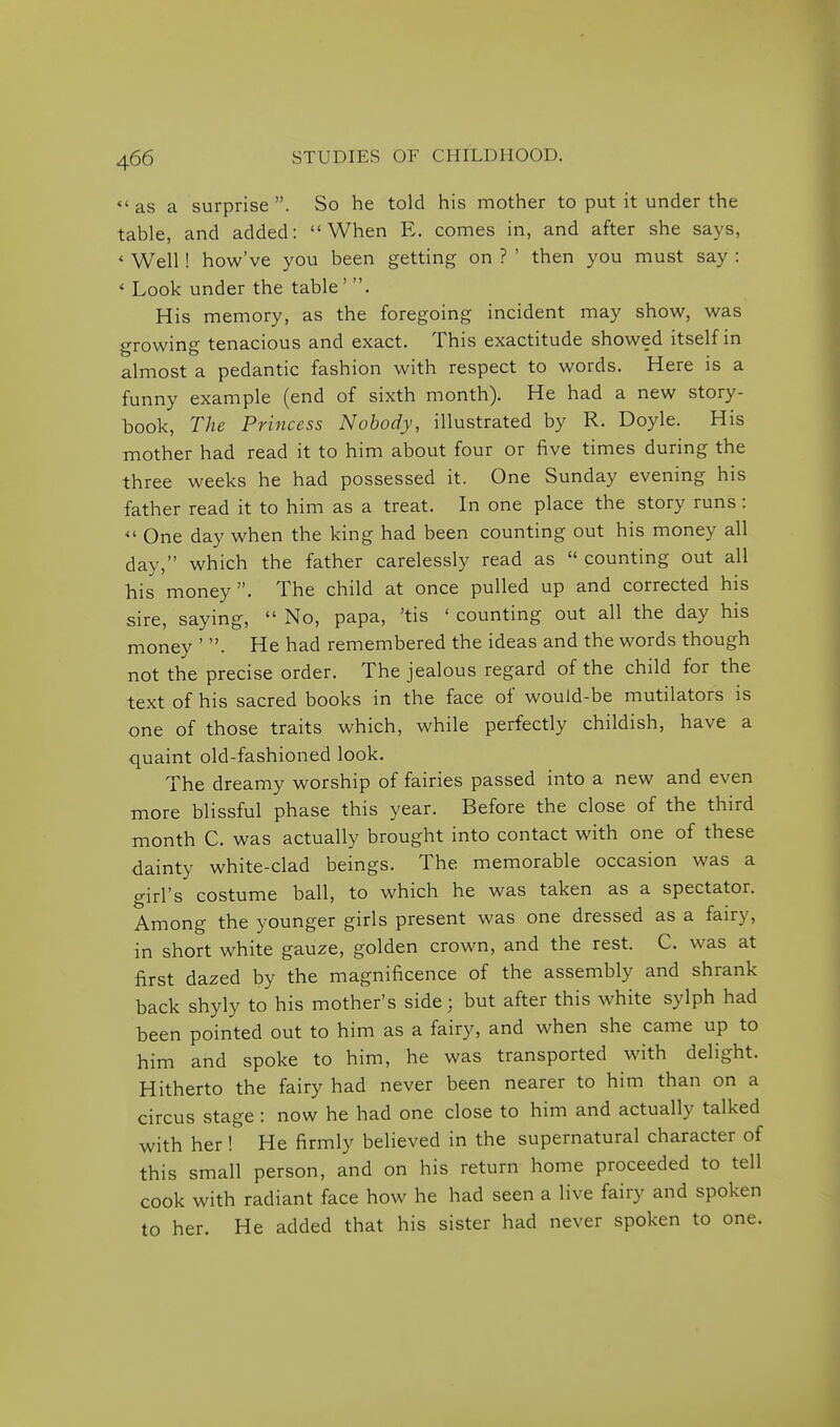 <'as a surprise. So he told his mother to put it under the table, and added: When E. comes in, and after she says, * Well! how've you been getting on ? ' then you must say : < Look under the table' . His memory, as the foregoing incident may show, was growing tenacious and exact. This exactitude showed itself in almost a pedantic fashion with respect to words. Here is a funny example (end of sixth month). He had a new story- book, The Princess Nobody, illustrated by R. Doyle. His mother had read it to him about four or five times during the three weeks he had possessed it. One Sunday evening his father read it to him as a treat. In one place the story runs : One day when the king had been counting out his money all day, which the father carelessly read as  counting out all his money. The child at once pulled up and corrected his sire, saying,  No, papa, 'tis ' counting out all the day his money ' . He had remembered the ideas and the words though not the precise order. The jealous regard of the child for the text of his sacred books in the face of would-be mutilators is one of those traits which, while perfectly childish, have a quaint old-fashioned look. The dreamy worship of fairies passed into a new and even more blissful phase this year. Before the close of the third month C. was actually brought into contact with one of these dainty white-clad beings. The memorable occasion was a girl's costume ball, to which he was taken as a spectator. Among the younger girls present was one dressed as a fairy, in short white gauze, golden crown, and the rest. C. was at first dazed by the magnificence of the assembly and shrank back shyly to his mother's side; but after this white sylph had been pointed out to him as a fairy, and when she came up to him and spoke to him, he was transported with delight. Hitherto the fairy had never been nearer to him than on a circus stage : now he had one close to him and actually talked with her ! He firmly believed in the supernatural character of this small person, and on his return home proceeded to tell cook with radiant face how he had seen a live fairy and spoken to her. He added that his sister had never spoken to one.