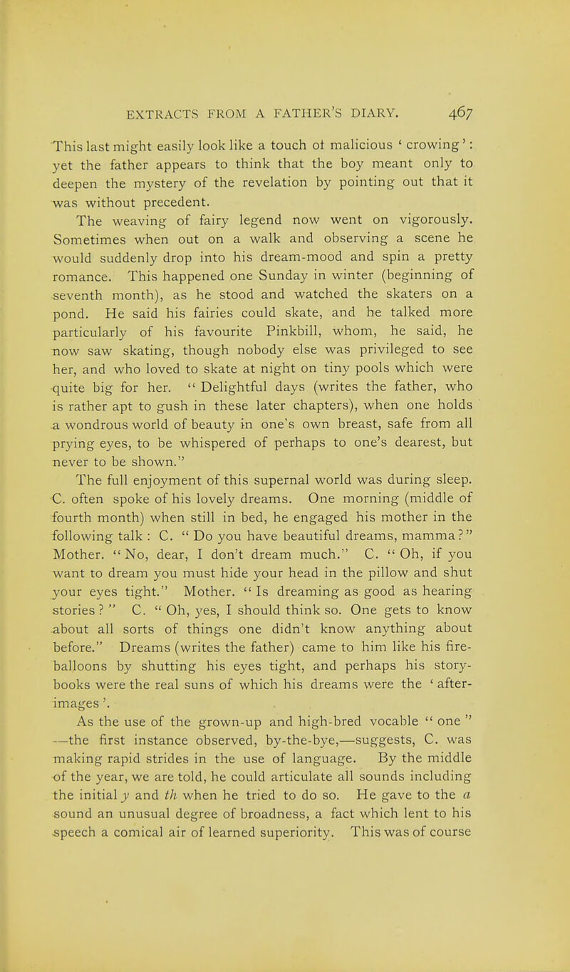 This last might easily look like a touch ot malicious ' crowing': yet the father appears to think that the boy meant only to deepen the mystery of the revelation by pointing out that it was without precedent. The weaving of fairy legend now went on vigorously. Sometimes when out on a walk and observing a scene he would suddenly drop into his dream-mood and spin a pretty romance. This happened one Sunday in winter (beginning of seventh month), as he stood and watched the skaters on a pond. He said his fairies could skate, and he talked more particularly of his favourite Pinkbill, whom, he said, he now saw skating, though nobody else was privileged to see her, and who loved to skate at night on tiny pools which were quite big for her.  Delightful days (writes the father, who is rather apt to gush in these later chapters), when one holds -a wondrous world of beauty in one's own breast, safe from all prying eyes, to be whispered of perhaps to one's dearest, but never to be shown. The full enjoyment of this supernal world was during sleep. C. often spoke of his lovely dreams. One morning (middle of fourth month) when still in bed, he engaged his mother in the following talk : C.  Do you have beautiful dreams, mamma? Mother.  No, dear, I don't dream much. C.  Oh, if you want to dream you must hide your head in the pillow and shut your eyes tight. Mother. Is dreaming as good as hearing stories ?  C.  Oh, yes, I should think so. One gets to know about all sorts of things one didn't know anything about before. Dreams (writes the father) came to him like his fire- balloons by shutting his eyes tight, and perhaps his story- books were the real suns of which his dreams were the ' after- images '. As the use of the grown-up and high-bred vocable  one '' —the first instance observed, by-the-bye,—suggests, C. was making rapid strides in the use of language. By the middle of the year, we are told, he could articulate all sounds including the initial J/ and th when he tried to do so. He gave to the a sound an unusual degree of broadness, a fact which lent to his speech a comical air of learned superiority. This was of course