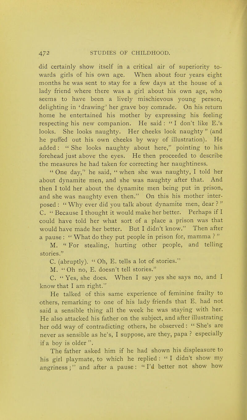 did certainly show itself in a critical air of superiority to- wards girls of his own age. When about four years eight months he was sent to stay for a few days at the house of a lady friend where there was a girl about his own age, who seems to have been a lively mischievous young person, delighting in 'drawing' her grave boy comrade. On his return home he entertained his mother by expressing his feeling respecting his new companion. He said :  I don't like E.'s looks. She looks naughty. Her cheeks look naughty  (and he puffed out his own cheeks by way of illustration). He added:  She looks naughty about here, pointing to his forehead just above the eyes. He then proceeded to describe the measures he had taken for correcting her naughtiness.  One day, he said,  when she was naughty, I told her about dynamite men, and she was naughty after that. And then I told her about the dynamite men being put in prison, and she was naughty even then. On this his mother inter- posed :  Why ever did you talk about dynamite men, dear ?  C.  Because I thought it would make her better. Perhaps if I could have told her what sort of a place a prison was that would have made her better. But I didn't know. Then after a pause :  What do they put people in prison for, mamma ?  M.  For stealing, hurting other people, and telling stories. C. (abruptly).  Oh, E. tells a lot of stories. M.  Oh no, E. doesn't tell stories. C.  Yes, she does. When I say yes she says no, and I know that I am right. He talked of this same experience of feminine frailty to others, remarking to one of his lady friends that E. had not said a sensible thing all the week he was staying with her. He also attacked his father on the subject, and after illustrating her odd way of contradicting others, he observed:  She's are never as sensible as he's, I suppose, are they, papa ? especially if a boy is older . The father asked him if he had shown his displeasure to his girl playmate, to which he replied :  I didn't show my angriness; and after a pause: I'd better not show how