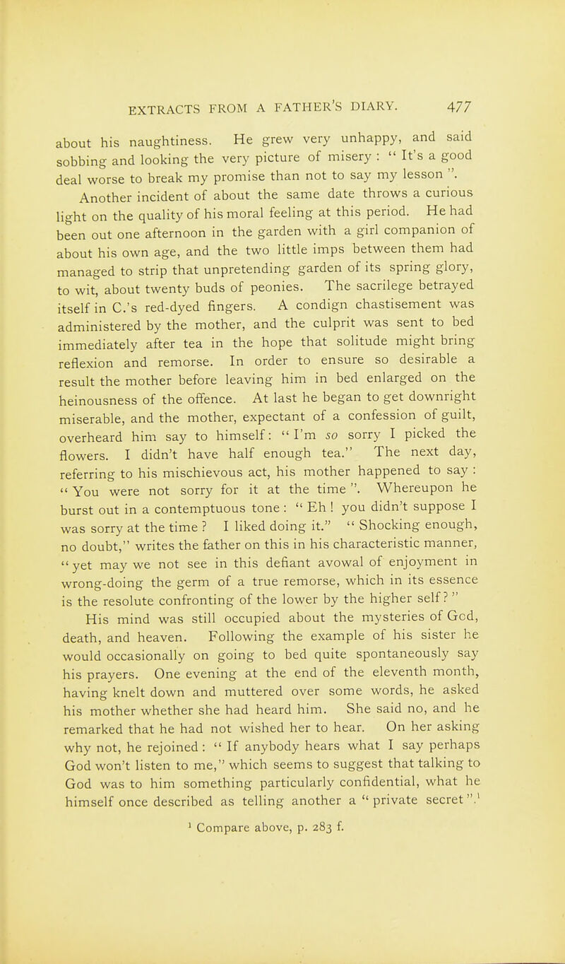 about his naughtiness. He grew very unhappy, and said sobbing and looking the very picture of misery :  It's a good deal worse to break my promise than not to say my lesson . Another incident of about the same date throws a curious light on the quality of his moral feeling at this period. He had been out one afternoon in the garden with a girl companion of about his own age, and the two little imps between them had managed to strip that unpretending garden of its spring glory, to wit, about twenty buds of peonies. The sacrilege betrayed itself in C.'s red-dyed fingers. A condign chastisement was administered by the mother, and the culprit was sent to bed immediately after tea in the hope that solitude might bring reflexion and remorse. In order to ensure so desirable a result the mother before leaving him in bed enlarged on the heinousness of the offence. At last he began to get downright miserable, and the mother, expectant of a confession of guilt, overheard him say to himself: I'm so sorry I picked the flowers. I didn't have half enough tea. The next day, referring to his mischievous act, his mother happened to say :  You were not sorry for it at the time . Whereupon he burst out in a contemptuous tone :  Eh ! you didn't suppose I was sorry at the time ? I liked doing it.  Shocking enough, no doubt, writes the father on this in his characteristic manner, yet may we not see in this defiant avowal of enjoyment in wrong-doing the germ of a true remorse, which in its essence is the resolute confronting of the lower by the higher self ?  His mind was still occupied about the mysteries of God, death, and heaven. Following the example of his sister he would occasionally on going to bed quite spontaneously say his prayers. One evening at the end of the eleventh month, having knelt down and muttered over some words, he asked his mother whether she had heard him. She said no, and he remarked that he had not wished her to hear. On her asking why not, he rejoined :  If anybody hears what I say perhaps God won't listen to me, which seems to suggest that talking to God was to him something particularly confidential, what he himself once described as telling another a private secret.' ' Compare above, p. 283 f.