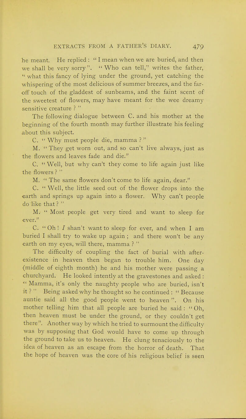 he meant. He replied :  I mean when we are buried, and then we shall be very sorry.  Who can tell, writes the father,  what this fancy of lying under the ground, yet catching the whispering of the most delicious of summer breezes, and the far- off touch of the gladdest of sunbeams, and the faint scent of the sweetest of flowers, may have meant for the wee dreamy sensitive creature ?  The following dialogue between C. and his mother at the beginning of the fourth month may further illustrate his feeling about this subject. C.  Why must people die, mamma ?  M.  They get worn out, and so can't live always, just as the flowers and leaves fade and die. C.  Well, but why can't they come to life again just like the flowers ?  M.  The same flowers don't come to life again, dear. C.  Well, the little seed out of the flower drops into the •earth and springs up again into a flower. Why can't people do like that ?  M.  Most people get very tired and want to sleep for ever. C. Oh! / shan't want to sleep for ever, and when I am buried I shall try to wake up again ; and there won't be any ■earth on my eyes, will there, mamma ?  The difficulty of coupling the fact of burial with after- existence in heaven then began to trouble him. One day (middle of eighth month) he and his mother were passing a churchyard. He looked intently at the gravestones and asked : Mamma, it's only the naughty people who are buried, isn't it ?  Being asked why he thought so he continued :  Because auntie said all the good people went to heaven . On his mother telling him that all people are buried he said: Oh, then heaven must be under the ground, or they couldn't get there . Another way by which he tried to surmount the difficulty was by supposing that God would have to come up through the ground to take us to heaven. He clung tenaciously to the idea of heaven as an escape from the horror of death. That the hope of heaven was the core of his religious belief is seen