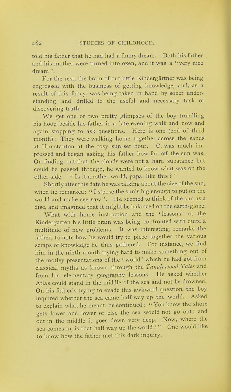 told his father that he had had a funny dream. Both his father and his mother were turned into oxen, and it was a very nice dream . For the rest, the brain of our Httle Kindergartner was being engrossed with the business of getting knowledge, and, as a result of this fancy, was being taken in hand by sober under- standing and drilled to the useful and necessary task of discovering truth. We get one or two pretty glimpses of the boy trundling his hoop beside his father in a late evening walk and now and again stopping to ask questions. Here is one (end of third month): They were walking home together across the sands at Hunstanton at the rosy sun-set hour. C. was much im- pressed and began asking his father how far off the sun was. On finding out that the clouds were not a hard substance but could be passed through, he wanted to know what was on the other side.  Is it another world, papa, like this ?  Shortly after this date he was talking about the size of the sun, when he remarked:  I s'pose the sun's big enough to put on the world and make see-saw . He seemed to think of the sun as a disc, and imagined that it might be balanced on the earth-globe. What with home instruction and the ' lessons' at the Kindergarten his little brain was being confronted with quite a multitude of new problems. It was interesting, remarks the father, to note how he would try to piece together the various scraps of knowledge he thus gathered. For instance, we find him in the ninth month trying hard to make something out of the motley presentations of the ' world' which he had got from classical myths as known through the Tanglewood Tales and from his elementary geography lessons. He asked whether Atlas could stand in the middle of the sea and not be drowned. On his father's trying to evade this awkward question, the boy inquired whether the sea came half way up the world. Asked to explain what he meant, he continued :  You know the shore gets lower and lower or else the sea would not go out; and out in the middle it goes down very deep. Now, where the sea comes in, is that half way up the world ?  One would like to know how the father met this dark inquiry.