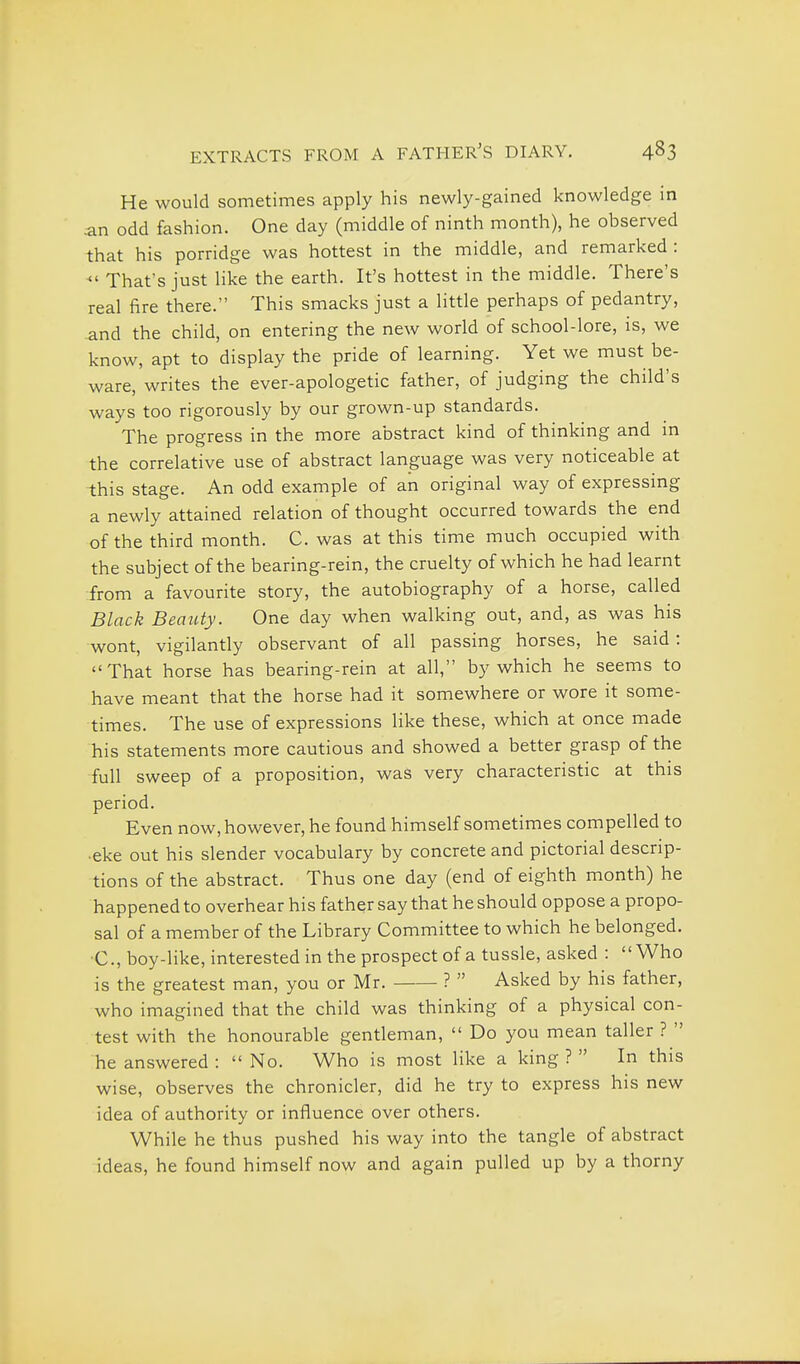 He would sometimes apply his newly-gained knowledge in an odd fashion. One day (middle of ninth month), he observed that his porridge was hottest in the middle, and remarked:  That's just like the earth. It's hottest in the middle. There's real fire there. This smacks just a little perhaps of pedantry, and the child, on entering the new world of school-lore, is, we know, apt to 'display the pride of learning. Yet we must be- ware, writes the ever-apologetic father, of judging the child's ways too rigorously by our grown-up standards. The progress in the more abstract kind of thinking and m the correlative use of abstract language was very noticeable at this stage. An odd example of an original way of expressing a newly attained relation of thought occurred towards the end of the third month. C. was at this time much occupied with the subject of the bearing-rein, the cruelty of which he had learnt from a favourite story, the autobiography of a horse, called Black Beauty. One day when walking out, and, as was his wont, vigilantly observant of all passing horses, he said: That horse has bearing-rein at all, by which he seems to have meant that the horse had it somewhere or wore it some- times. The use of expressions like these, which at once made his statements more cautious and showed a better grasp of the full sweep of a proposition, was very characteristic at this period. Even now, however, he found himself sometimes compelled to •eke out his slender vocabulary by concrete and pictorial descrip- tions of the abstract. Thus one day (end of eighth month) he happened to overhear his father say that he should oppose a propo- sal of a member of the Library Committee to which he belonged. ■C.,boy-like, interested in the prospect of a tussle, asked : Who is the greatest man, you or Mr. ?  Asked by his father, who imagined that the child was thinking of a physical con- test with the honourable gentleman,  Do you mean taller ?  he answered :  No. Who is most like a king ?  In this wise, observes the chronicler, did he try to express his new idea of authority or influence over others. While he thus pushed his way into the tangle of abstract ideas, he found himself now and again pulled up by a thorny