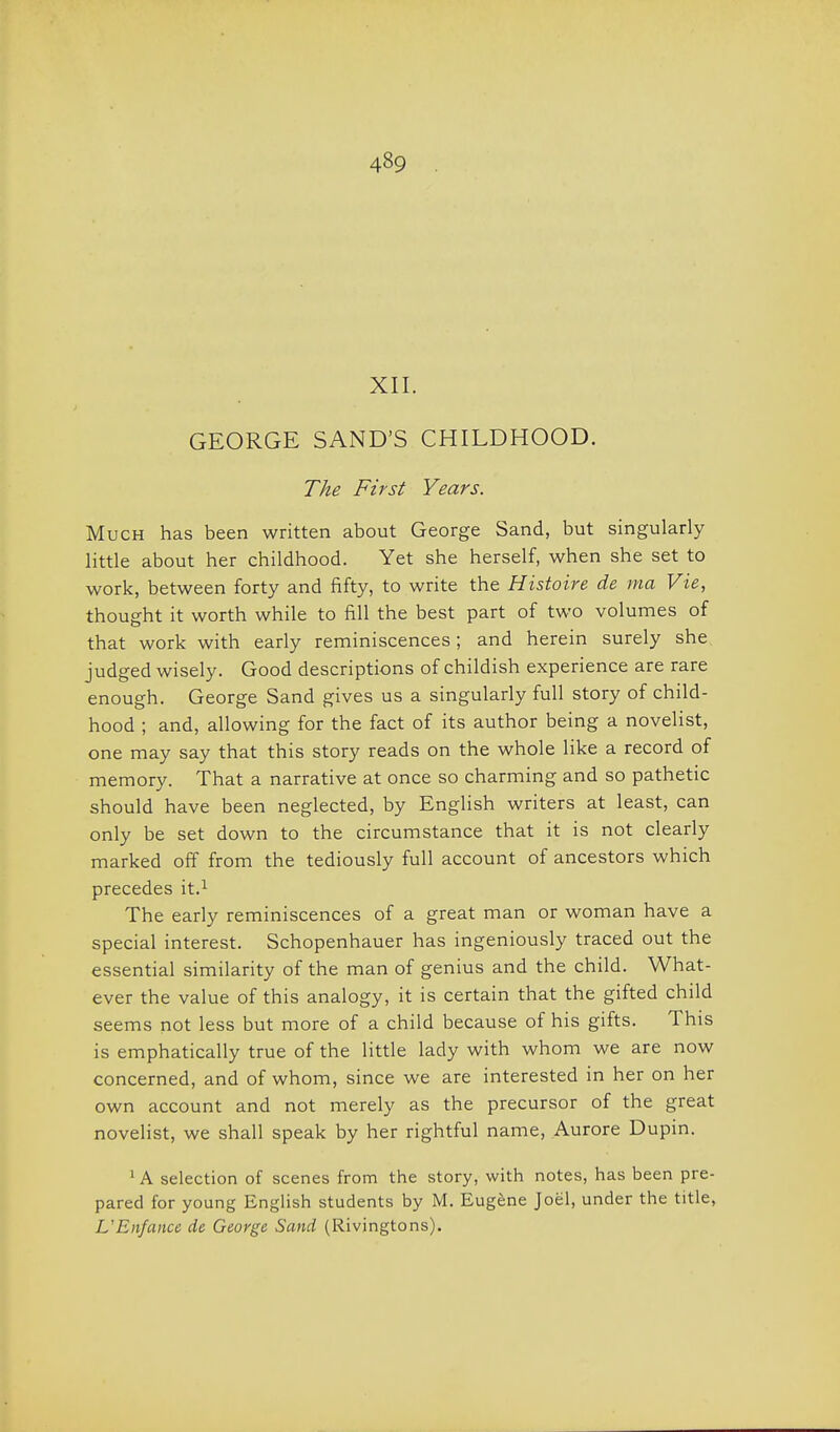 XII. GEORGE SAND'S CHILDHOOD. The First Years. Much has been written about George Sand, but singularly little about her childhood. Yet she herself, when she set to work, between forty and fifty, to write the Histoire de ma Vie, thought it worth while to fill the best part of two volumes of that work with early reminiscences; and herein surely she judged wisely. Good descriptions of childish experience are rare enough. George Sand gives us a singularly full story of child- hood ; and, allowing for the fact of its author being a novelist, one may say that this story reads on the whole like a record of memory. That a narrative at once so charming and so pathetic should have been neglected, by English writers at least, can only be set down to the circumstance that it is not clearly marked off from the tediously full account of ancestors which precedes it.^ The early reminiscences of a great man or woman have a special interest. Schopenhauer has ingeniously traced out the essential similarity of the man of genius and the child. What- ever the value of this analogy, it is certain that the gifted child seems not less but more of a child because of his gifts. This is emphatically true of the little lady with whom we are now concerned, and of whom, since we are interested in her on her own account and not merely as the precursor of the great novelist, we shall speak by her rightful name, Aurore Dupin. ' A selection of scenes from the story, with notes, has been pre- pared for young English students by M. Eugene Joel, under the title, L'Enfance de George Sand (Rivingtons).