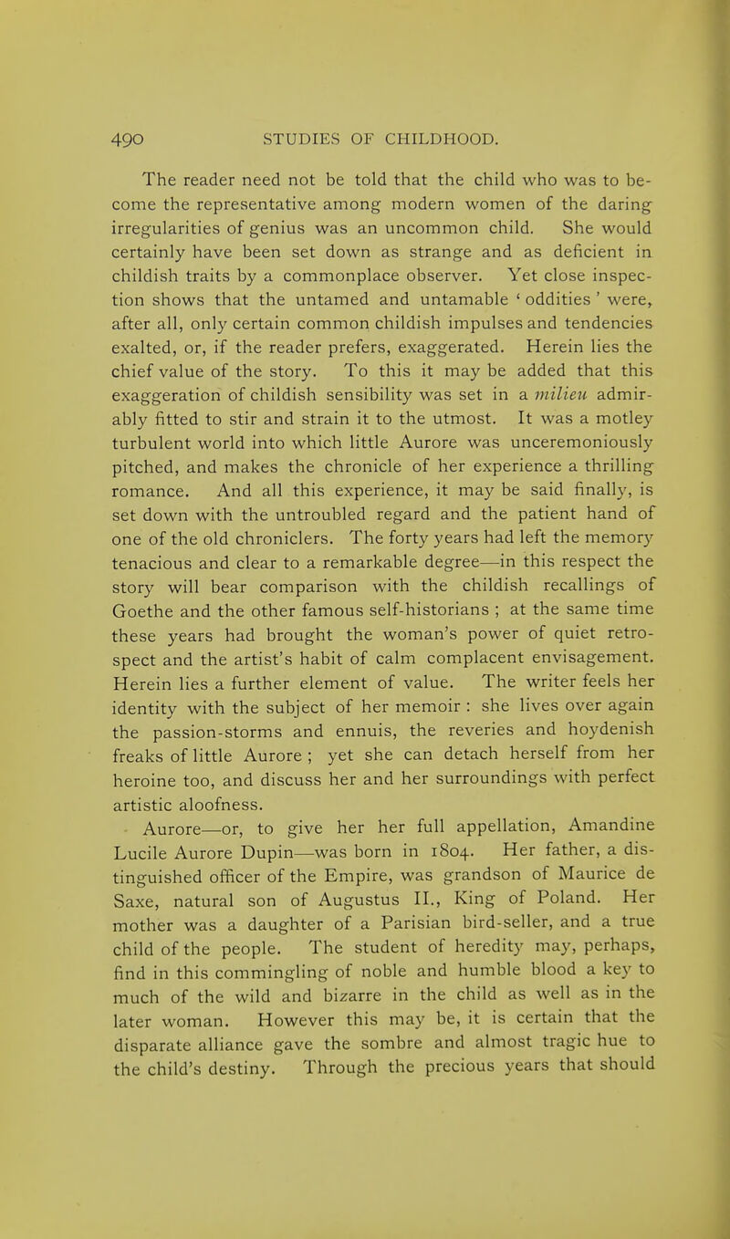 The reader need not be told that the child who was to be- come the representative among modern women of the daring irregularities of genius was an uncommon child. She would certainly have been set down as strange and as deficient in childish traits by a commonplace observer. Yet close inspec- tion shows that the untamed and untamable ' oddities ' were, after all, only certain common childish impulses and tendencies exalted, or, if the reader prefers, exaggerated. Herein lies the chief value of the story. To this it may be added that this exaggeration of childish sensibility was set in a milieu admir- ably fitted to stir and strain it to the utmost. It was a motley turbulent world into which little Aurore was unceremoniously pitched, and makes the chronicle of her experience a thrilling romance. And all this experience, it may be said finally, is set down with the untroubled regard and the patient hand of one of the old chroniclers. The forty years had left the memory tenacious and clear to a remarkable degree—-in this respect the story will bear comparison with the childish recallings of Goethe and the other famous self-historians ; at the same time these years had brought the woman's power of quiet retro- spect and the artist's habit of calm complacent envisagement. Herein lies a further element of value. The writer feels her identity with the subject of her memoir : she lives over again the passion-storms and ennuis, the reveries and hoydenish freaks of little Aurore ; yet she can detach herself from her heroine too, and discuss her and her surroundings with perfect artistic aloofness. Aurore—or, to give her her full appellation, Amandine Lucile Aurore Dupin—was born in 1804. Her father, a dis- tinguished officer of the Empire, was grandson of Maurice de Saxe, natural son of Augustus H., King of Poland. Her mother was a daughter of a Parisian bird-seller, and a true child of the people. The student of heredity may, perhaps, find in this commingling of noble and humble blood a key to much of the wild and bizarre in the child as well as in the later woman. However this may be, it is certain that the disparate alliance gave the sombre and almost tragic hue to the child's destiny. Through the precious years that should