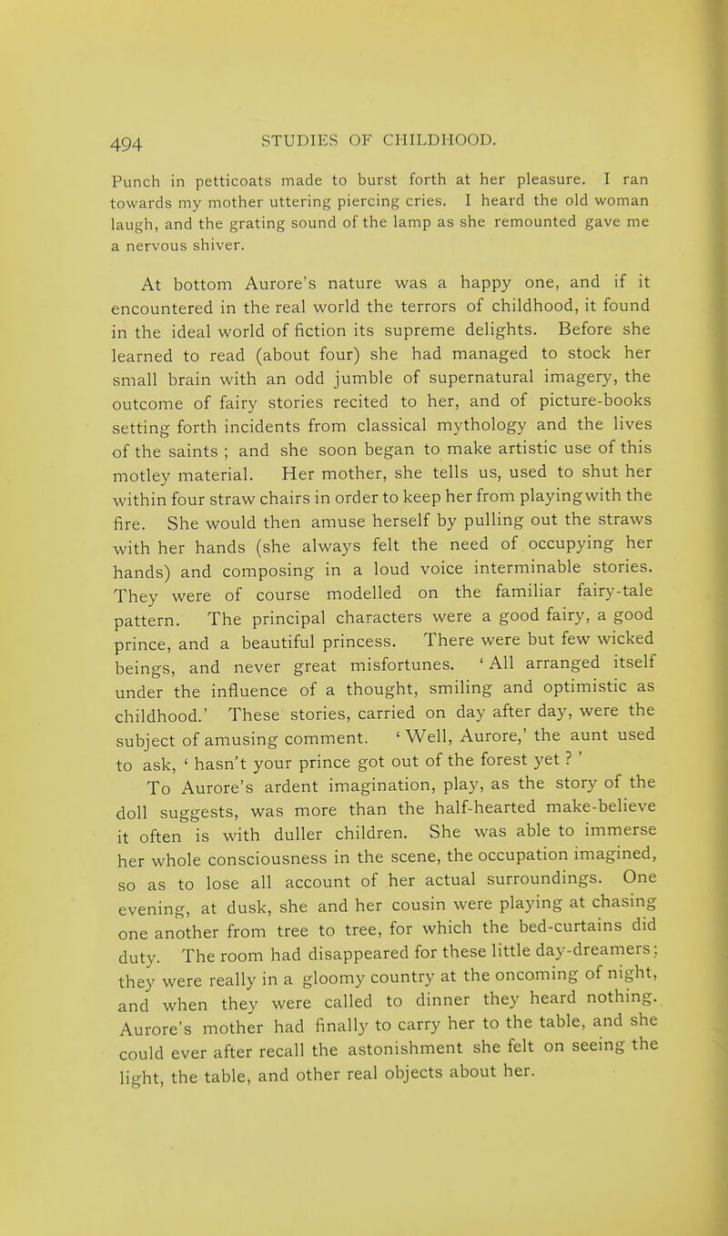 Punch in petticoats made to burst forth at her pleasure. I ran towards my mother uttering piercing cries. I heard the old woman laugh, and the grating sound of the lamp as she remounted gave me a nervous shiver. At bottom Aurore's nature was a happy one, and if it encountered in the real world the terrors of childhood, it found in the ideal world of fiction its supreme delights. Before she learned to read (about four) she had managed to stock her small brain with an odd jumble of supernatural imagery, the outcome of fairy stories recited to her, and of picture-books setting forth incidents from classical mythology and the lives of the saints ; and she soon began to make artistic use of this motley material. Her mother, she tells us, used to shut her within four straw chairs in order to keep her frorii playing with the fire. She would then amuse herself by pulling out the straws with her hands (she always felt the need of occupying her hands) and composing in a loud voice interminable stories. They were of course modelled on the familiar fairy-tale pattern. The principal characters were a good fairy, a good prince, and a beautiful princess. There were but few wicked beings, and never great misfortunes. 'All arranged itself under the influence of a thought, smiling and optimistic as childhood.' These stories, carried on day after day, were the subject of amusing comment. 'Well, Aurore,' the aunt used to ask, ' hasn't your prince got out of the forest yet ? ' To Aurore's ardent imagination, play, as the story of the doll suggests, was more than the half-hearted make-believe it often is with duller children. She was able to immerse her whole consciousness in the scene, the occupation imagined, so as to lose all account of her actual surroundings. One evening, at dusk, she and her cousin were playing at chasing one another from tree to tree, for which the bed-curtains did duty. The room had disappeared for these little day-dreamers: they were really in a gloomy country at the oncoming of night, and when they were called to dinner they heard nothing. Aurore's mother had finally to carry her to the table, and she could ever after recall the astonishment she felt on seeing the light, the table, and other real objects about her.