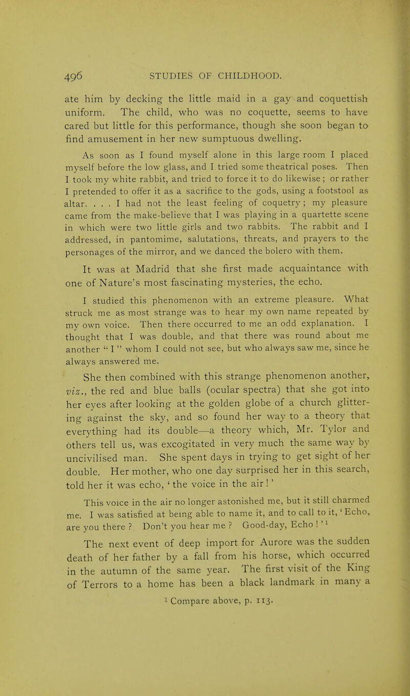 ate him by decking the Httle maid in a gay and coquettish uniform. The child, who was no coquette, seems to have cared but little for this performance, though she soon began to find amusement in her new sumptuous dwelling. As soon as I found myself alone in this large room I placed myself before the low glass, and I tried some theatrical poses. Then I took my white rabbit, and tried to force it to do likewise; or rather I pretended to olfer it as a sacrifice to the gods, using a footstool as altar. ... I had not the least feeling of coquetry; my pleasure came from the make-believe that I was playing in a quartette scene in which were two little girls and two rabbits. The rabbit and I addressed, in pantomime, salutations, threats, and prayers to the personages of the mirror, and we danced the bolero with them. It was at Madrid that she first made acquaintance with one of Nature's most fascinating mysteries, the echo. I studied this phenomenon with an extreme pleasure. What struck me as most strange was to hear my own name repeated by my own voice. Then there occurred to me an odd explanation. I thought that I was double, and that there was round about me another  I  whom I could not see, but who always saw me, since he always answered me. She then combined with this strange phenomenon another, viz., the red and blue balls (ocular spectra) that she got into her eyes after looking at the golden globe of a church glitter- ing against the sky, and so found her way to a theory that everything had its double—a theory which, Mr. Tylor and others tell us, was excogitated in very much the same way by uncivilised man. She spent days in trying to get sight of her double. Her mother, who one day surprised her in this search, told her it was echo, ' the voice in the air !' This voice in the air no longer astonished me, but it still charmed me. I was satisfied at being able to name it, and to call to it,' Echo, are you there ? Don't you hear me ? Good-daj^ Echo ! ' ^ The next event of deep import for Aurore was the sudden death of her father by a fall from his horse, which occurred in the autumn of the same year. The first visit of the King of Terrors to a home has been a black landmark in many a ^ Compare above, p. 113.