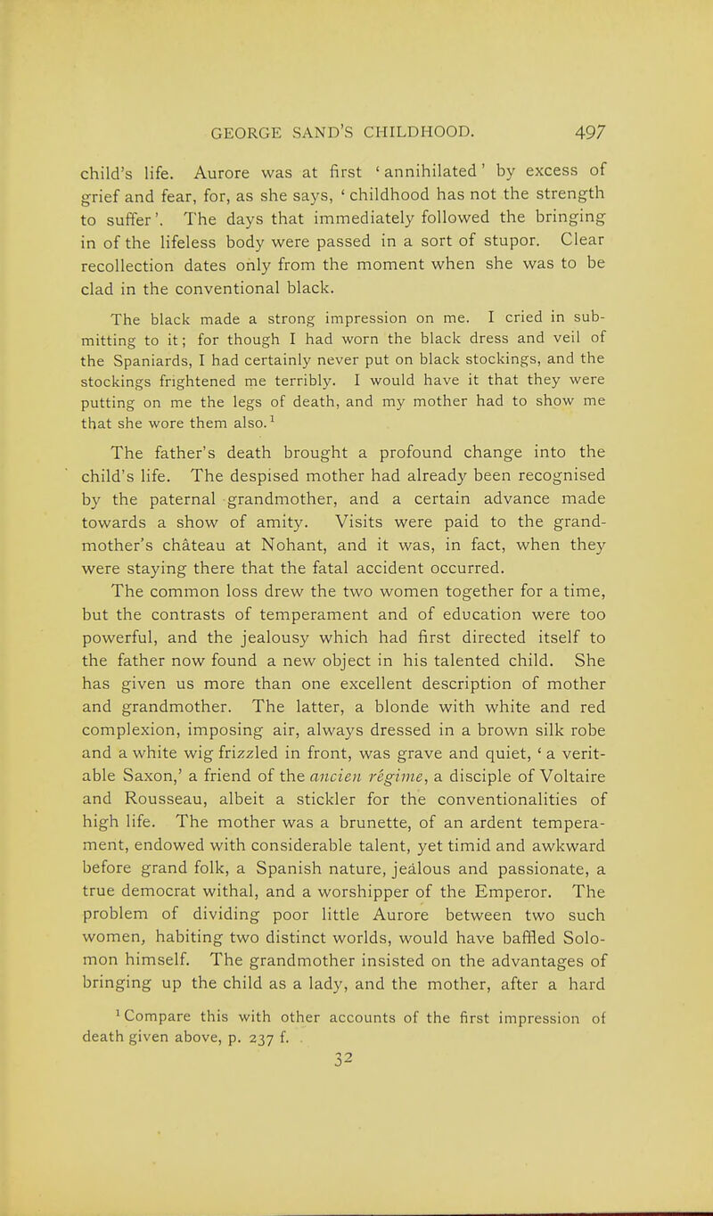 child's life. Aurora was at first ' annihilated' by excess of grief and fear, for, as she says, ' childhood has not the strength to suffer'. The days that immediately followed the bringing in of the lifeless body were passed in a sort of stupor. Clear recollection dates only from the moment when she was to be clad in the conventional black. The black made a strong impression on me. I cried in sub- mitting to it; for though I had worn the black dress and veil of the Spaniards, I had certainly never put on black stockings, and the stockings frightened me terribly. I would have it that they were putting on me the legs of death, and my mother had to show me that she wore them also. ^ The father's death brought a profound change into the child's life. The despised mother had already been recognised by the paternal grandmother, and a certain advance made towards a show of amity. Visits were paid to the grand- mother's chateau at Nohant, and it was, in fact, when they were staying there that the fatal accident occurred. The common loss drew the two women together for a time, but the contrasts of temperament and of education were too powerful, and the jealousy which had first directed itself to the father now found a new object in his talented child. She has given us more than one excellent description of mother and grandmother. The latter, a blonde with white and red complexion, imposing air, always dressed in a brown silk robe and a white wig frizzled in front, was grave and quiet, ' a verit- able Saxon,' a friend of the ancien regime, a disciple of Voltaire and Rousseau, albeit a stickler for the conventionalities of high life. The mother was a brunette, of an ardent tempera- ment, endowed with considerable talent, yet timid and awkward before grand folk, a Spanish nature, jealous and passionate, a true democrat withal, and a worshipper of the Emperor. The problem of dividing poor little Aurore between two such women, habiting two distinct worlds, would have bafiied Solo- mon himself. The grandmother insisted on the advantages of bringing up the child as a lady, and the mother, after a hard ^ Compare this with other accounts of the first impression of death given above, p. 237 f. 32