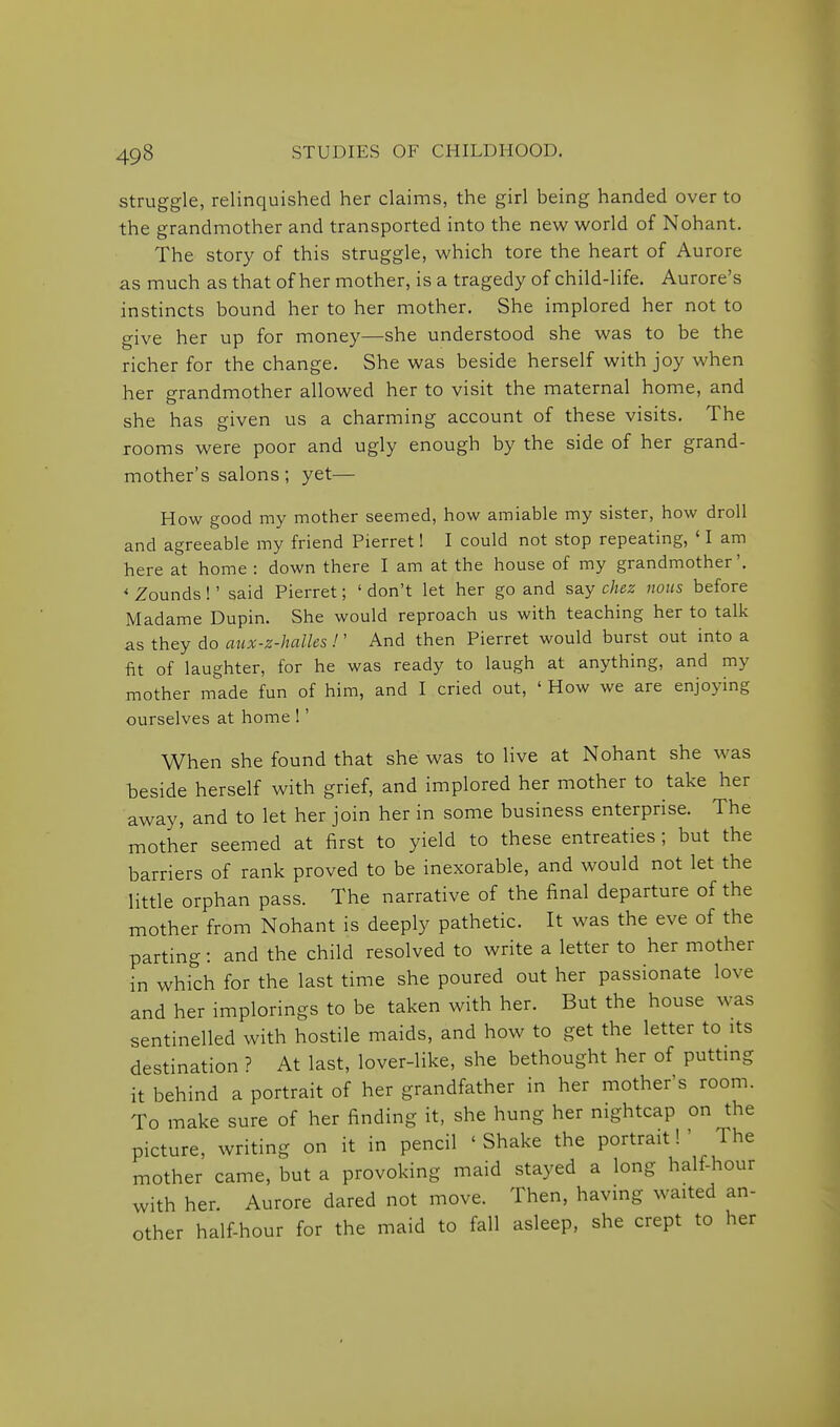 struggle, relinquished her claims, the girl being handed over to the grandmother and transported into the new world of Nohant. The story of this struggle, which tore the heart of Aurore as much as that of her mother, is a tragedy of child-life. Aurore's instincts bound her to her mother. She implored her not to give her up for money—she understood she was to be the richer for the change. She was beside herself with joy when her grandmother allowed her to visit the maternal home, and she has given us a charming account of these visits. The rooms were poor and ugly enough by the side of her grand- mother's salons; yet— How good my mother seemed, how amiable my sister, how droll and agreeable my friend Pierret! I could not stop repeating, ' I am here at home : down there I am at the house of my grandmother', * Zounds!' said Pierret; 'don't let her go and say c/jez nous before Madame Dupin. She would reproach us with teaching her to talk as they do aiix-z-halles !' And then Pierret would burst out into a fit of laughter, for he was ready to laugh at anything, and my mother made fun of him, and I cried out, ' How we are enjoying ourselves at home !' When she found that she was to live at Nohant she was beside herself with grief, and implored her mother to take her away, and to let her join her in some business enterprise. The mother seemed at first to yield to these entreaties; but the barriers of rank proved to be inexorable, and would not let the little orphan pass. The narrative of the final departure of the mother from Nohant is deeply pathetic. It was the eve of the parting: and the child resolved to write a letter to her mother in which for the last time she poured out her passionate love and her implorings to be taken with her. But the house was sentinelled with hostile maids, and how to get the letter to its destination ? At last, lover-like, she bethought her of puttmg it behind a portrait of her grandfather in her mother's room. To make sure of her finding it, she hung her nightcap on the picture, writing on it in pencil ' Shake the portrait! ' The mother came, but a provoking maid stayed a long half-hour with her. Aurore dared not move. Then, having waited an- other half-hour for the maid to fall asleep, she crept to her