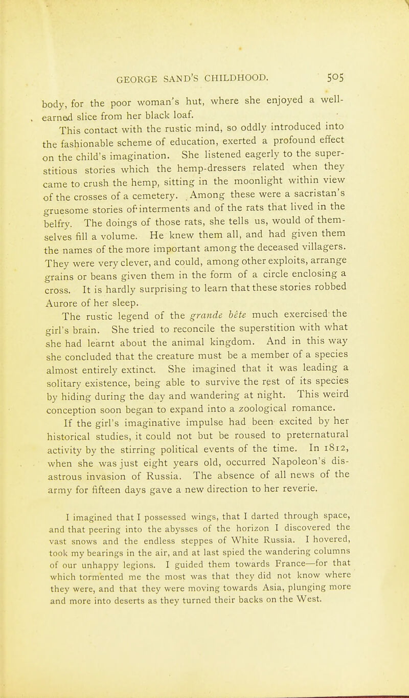 body, for the poor woman's hut, where she enjoyed a well- earnod slice from her black loaf. This contact with the rustic mind, so oddly introduced into the fashionable scheme of education, exerted a profound effect on the child's imagination. She listened eagerly to the super- stitious stories which the hemp-dressers related when they came to crush the hemp, sitting in the moonlight within view of the crosses of a cemetery. Among these were a sacristan's gruesome stories of interments and of the rats that lived in the belfry. The doings of those rats, she tells us, would of them- selves fill a volume. He knew them all, and had given them the names of the more important among the deceased villagers. They were very clever, and could, among other exploits, arrange grains or beans given them in the form of a circle enclosing a cross. It is hardly surprising to learn that these stories robbed Aurore of her sleep. The rustic legend of the grande bete much exercised-the o-irl's brain. She tried to reconcile the superstition with what she had learnt about the animal kingdom. And in this way she concluded that the creature must be a member of a species almost entirely extinct. She imagined that it was leading a solitary existence, being able to survive the rgst of its species by hiding during the day and wandering at night. This weird conception soon began to expand into a zoological romance. If the girl's imaginative impulse had been excited by her historical studies, it could not but be roused to preternatural activity by the stirring political events of the time. In 1812, when she was just eight years old, occurred Napoleon's dis- astrous invasion of Russia. The absence of all news of the army for fifteen days gave a new direction to her reverie. I imagined that I possessed wings, that I darted through space, and that peering into the abysses of the horizon I discovered the vast snows and the endless steppes of White Russia. I hovered, took my bearings in the air, and at last spied the wandering columns of our unhappy legions. I guided them towards France—for that which tormented me the most was that they did not know where they were, and that they were moving towards Asia, plunging more and more into deserts as they turned their backs on the West.