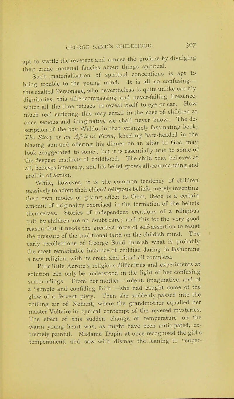 apt to startle the reverent and amuse the profane by divulging their crude material fancies about things spiritual. Such materialisation of spiritual conceptions is apt to bring trouble to the young mind. It is all so confusing- this exalted Personage, who nevertheless is quite unlike earthly dignitaries, this all-encompassing and never-failing Presence, which all the time refuses to reveal itself to eye or ear. How much real suffering this may entail in the case of children at once serious and imaginative we shall never know. The de- scription of the boy Waldo, in that strangely fascinating book, The Story of an African Farm, kneeling bare-headed in the blazing sun and offering his dinner on an altar to God, may look exaggerated to some ; but it is essentially true to some of the deepest instincts of childhood. The child that believes at all, believes intensely, and his belief grows all-commanding and prolific of action. While, however, it is the common tendency of children passively to adopt their elders' religious beliefs, merely inventing their own modes of giving effect to them, there is a certain amount of originality exercised in the formation of the beliefs themselves. Stories of independent creations of a religious cult by children are no doubt rare; and this for the very good reason that it needs the greatest force of self-assertion to resist the pressure of the traditional faith on the childish mind. The early recollections of George Sand furnish what is probably the most remarkable instance of childish daring in fashioning a new religion, with its creed and ritual all complete. Poor little Aurore's religious difficulties and experiments at solution can only be understood in the light of her confusing surroundings. From her mother—ardent, imaginative, and of a ' simple and confiding faith '—she had caught some of the glow of a fervent piety. Then she suddenly passed into the chilling air of Nohant, where the grandmother equalled her master Voltaire in cynical contempt of the revered mysteries. The effect of this sudden change of temperature on the warm young heart was, as might have been anticipated, ex- tremely painful. Madame Dupin at once recognised the girl's temperament, and saw with dismay the leaning to ' super-