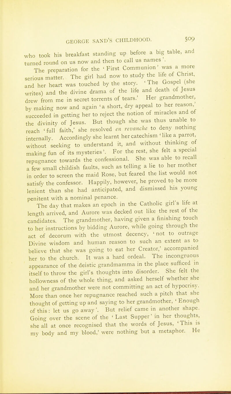 who took his breakfast standing up before a big table, and turned round on us now and then to call us names '. The preparation for the 'First Communion' was a more serious matter. The girl had now to study the life of Christ, and her heart was touched by the story. ' The Gospel (she writes) and the divine drama of the life and death of Jesus drew from me in secret torrents of tears.' Her grandmother, by making now and again 'a short, dry appeal to her reason succeeded in getting her to reject the notion of miracles and of the divinity of Jesus. But though she was thus unable to reach 'full faith,' she resolved en revanche to deny nothing internally. Accordingly she learnt her catechism ' like a parrot, without seeking to understand it, and without thinking of making fun of its mysteries'. For the rest, she felt a specia repuo-nance towards the confessional. She was able to recall a few small childish faults, such as telling a lie to her mother in order to screen the maid Rose, but feared the list would not satisfy the confessor. Happily, however, he proved to be more lenient than she had anticipated, and dismissed his young penitent with a nominal penance. The day that makes an epoch in the Catholic girl's life at length arrived, and Aurore was decked out like the rest of the candidates. The grandmother, having given a finishing touch to her instructions by bidding Aurore, while going through the act of decorum with the utmost decency, 'not to outrage Divine wisdom and human reason to such an extent as to believe that she was going to eat her Creator,' accompanied her to the church. It was a hard ordeal. The incongruous appearance of the deistic grandmamma in the place sufficed in itself to throw the girl's thoughts into disorder. She felt the hollowness of the whole thing, and asked herself whether she and her grandmother were not committing an act of hypocrisy. More than once her repugnance reached such a pitch that she thought of getting up and saying to her grandmother, ' Enough of this: let us go away'. But relief came in another shape. Going over the scene of the ' Last Supper' in her thoughts, she all at once recognised that the words of Jesus, 'This is my body and my blood,' were nothing but a metaphor. He