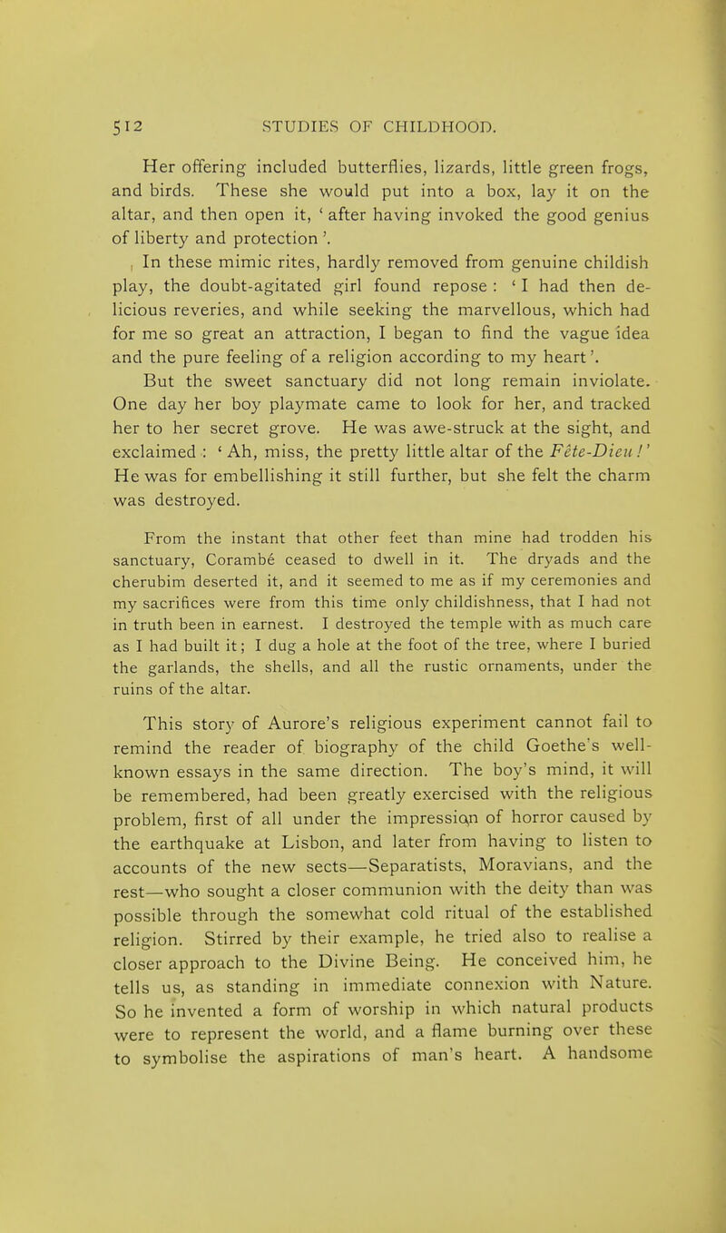 Her offering included butterflies, lizards, little green frogs, and birds. These she would put into a box, lay it on the altar, and then open it, ' after having invoked the good genius of liberty and protection '. , In these mimic rites, hardly removed from genuine childish play, the doubt-agitated girl found repose : ' I had then de- licious reveries, and while seeking the marvellous, which had for me so great an attraction, I began to find the vague idea and the pure feeling of a religion according to my heart'. But the sweet sanctuary did not long remain inviolate. One day her boy playmate came to look for her, and tracked her to her secret grove. He was awe-struck at the sight, and exclaimed : ' Ah, miss, the pretty little altar of the FHe-Dieti!' He was for embellishing it still further, but she felt the charm was destroyed. From the instant that other feet than mine had trodden his sanctuary, Corambe ceased to dwell in it. The dryads and the cherubim deserted it, and it seemed to me as if my ceremonies and my sacrifices were from this time only childishness, that I had not in truth been in earnest. I destroyed the temple with as much care as I had built it; I dug a hole at the foot of the tree, where I buried the garlands, the shells, and all the rustic ornaments, under the ruins of the altar. This story of Aurore's religious experiment cannot fail to remind the reader of biography of the child Goethe's well- known essays in the same direction. The boy's mind, it will be remembered, had been greatly exercised with the religious problem, first of all under the impressio,n of horror caused by the earthquake at Lisbon, and later from having to listen to accounts of the new sects—Separatists, Moravians, and the rest—who sought a closer communion with the deity than was possible through the somewhat cold ritual of the established religion. Stirred by their example, he tried also to realise a closer approach to the Divine Being. He conceived him, he tells us, as standing in immediate connexion with Nature. So he invented a form of worship in which natural products were to represent the world, and a flame burning over these to symbolise the aspirations of man's heart. A handsome