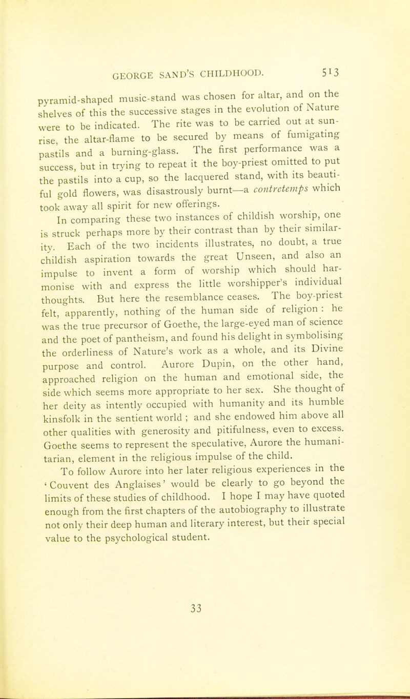 pyramid-shaped music-stand was chosen for altar, and on the shelves of this the successive stages in the evolution of Nature were to be indicated. The rite was to be carried out at sun- rise the altar-flame to be secured by means of fumigatmg pastils and a burning-glass. The first performance was a success, but in trying to repeat it the boy-priest omitted to put the pastils into a cup, so the lacquered stand, with its beauti- ful gold flowers, was disastrously burnt—a contretemps which took away all spirit for new offerings. In comparing these two instances of childish worship, one is struck perhaps more by their contrast than by their similar- ity. Each of the two incidents illustrates, no doubt, a true childish aspiration towards the great Unseen, and also an impulse to invent a form of worship which should har- monise with and express the little worshipper's individual thoughts. But here the resemblance ceases. The boy-priest felt, apparently, nothing of the human side of religion : he was the true precursor of Goethe, the large-eyed man of science and the poet of pantheism, and found his delight in symbolising the orderliness of Nature's work as a whole, and its Divine purpose and control. Aurore Dupin, on the other hand, approached religion on the human and emotional side, the side which seems more appropriate to her sex. She thought of her deity as intently occupied with humanity and its humble kinsfolk in the sentient world ; and she endowed him above all other qualities with generosity and pitifulness, even to excess. Goethe seems to represent the speculative, Aurore the humani- tarian, element in the rehgious impulse of the child. To follow Aurore into her later religious experiences in the ' Couvent des Anglaises' would be clearly to go beyond the limits of these studies of childhood. I hope I may have quoted enough from the first chapters of the autobiography to illustrate not only their deep human and literary interest, but their special value to the psychological student. 33