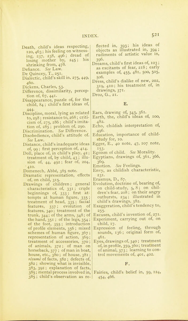 Death, child's ideas respecting, I20, 463 ; his feeling on witness- ing, 237, 238, 496; dread of losing mother by, 245 ; his shrinking from, 478. Defiance. See Law. De Quincey, T., 251. Dialectic, child's skill in, 275, 449, 460. Dickens, Charles, 53. Difference, dissimilarity, percep- tion of, 67, 441. Disappearance, puzzle of, for the child, 84 ; child's first ideas of, 444. Discipline, moral, lying as related to, 258 ; resistance to, 268 ; criti- cism of, 275, 286 ; child's imita- tion of, 285 ; problem of, 290. Discrimination. See Difference. Disobedience, child's attitude of. See Law. Distance, child's inadequate ideas of, 99 ; first perception of, 414. Doll, place of, in child's play, 42; treatment of, by child, 43 ; illu- sion of, 44, 492 ; fear of, 204, ■ 410. Domenech, Abbe, 385 note. Dramatic representation, effects of, on child, 315. Drawings of children ; general characteristics of, 331 ; crude beginnings of, 333 ; first at- tempts at human figure, 335 ; treatment of head, 335 ; facial features, 337 ; evolution of features, 340 ; treatment of the trunk, 344; of the arms, 348; of the hand, 351 ; of the legs, 354; of the foot, 355 ; introduction of profile elements, 356 ; mixed schemes of human figure, 367 ; representation of action, 369; treatment of accessories, 370 ; of animals, 372; of man on horseback, 377 ; ofmaninboat, house, etc., 380 ; of house, 381; resume of facts, 382 ; defects of, 382 ; showing what is invisible, 383, 392 ; explanation of facts, 385; mental process involved in, 385 ; child's observation as re- flected in, 393; his ideas of objects as illustrated in, 394; rudiments of artistic value in, 396- Dreams, child's first ideas of, 103 ; as excitants of fear, 218; early examples of, 455, 481, 500, 505, 506. Dress, child's dislike of new, 202, 319, 410; his treatment of, in drawings, 371. Droz, G., 21. E. Ears, drawing of, 343, 361. Earth, the, child's ideas of, 100, 482. Echo, childish interpretation of, 496. Education, importance of child- study for, 10. Egger, E., 40 note, 47, 107 note. Egoism of child. See Morality. Egyptians, drawings of, 361, 366, 369- Emotion. See Feelings. Envy, as childish characteristic, 231. Erasmus, D., 87. Evolution, doctrine of, bearing of, on child-study, 5, 8; on chil- dren's fear, 208 ; on their angry outbursts, 234; illustrated in child's drawings, 382. Exaggeration, child's tendency to, 255- Excuses, child's invention of, 271. Experiment, carrying out of, on child, 17. Expression of feeling, through sounds, 136 ; original form of, 461. Eyes, drawings of, 340 ; treatment of, in profile, 359,360; treatment of animal, 373 ; learning to con- trol movements of, 401, 402. F. Fairies, child's belief in, 59, 124, 454. 466.