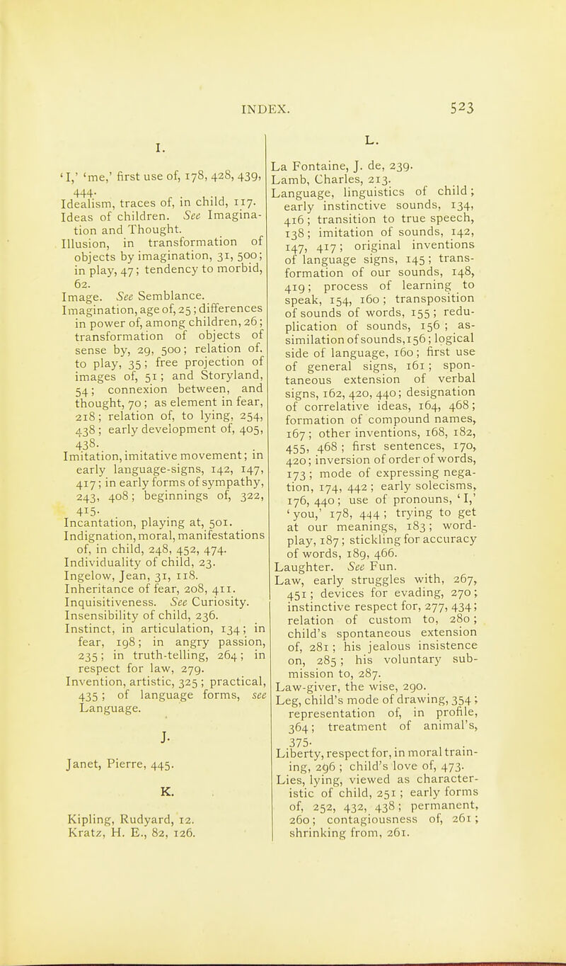 I. 'i; 'me,' first use of, 178, 428, 439, 444- Idealism, traces of, in child, 117. Ideas of children. See Imagina- tion and Thought. Illusion, in transformation of objects by imagination, 31, 500; in play, 47; tendency to morbid, 62. Image. See Semblance. Imagination, age of, 25; differences in power of, among children, 26; transformation of objects of sense by, 29, 500; relation of. to play, 35 ; free projection of images of, 51 ; and Storyland, 54; connexion between, and thought, 70 ; as element in fear, 218 ; relation of, to lying, 254, ^138 ; early development of, 405, 438. Imitation,imitative movement; in early language-signs, 142, 147, 417; in early forms of sympathy, 243, 408; beginnings of, 322, 415- Incantation, playing at, 501. Indignation, moral, manifestations of, in child, 248, 452, 474. Individuality of child, 23. Ingelow, Jean, 31, 118. Inheritance of fear, 208, 411. Inquisitiveness. See Curiosity. Insensibility of child, 236. Instinct, in articulation, 134; in fear, 198; in angry passion, 235; in truth-telling, 264; in respect for law, 279. Invention, artistic, 325 ; practical, 435 ; of language forms, see Language. J. Janet, Pierre, 445. K. Kipling, Rudyard, 12. Kratz, H. E., 82, 126. L. La Fontaine, J. de, 239. Lamb, Charles, 213. Language, linguistics of child; early instinctive sounds, 134, 416 ; transition to true speech, 138 ; imitation of sounds, 142, 147, 417; original inventions of language signs, 145 ; trans- formation of our sounds, 148, 419; process of learning to speak, 154, 160; transposition of sounds of words, 155; redu- plication of sounds, 156 ; as- similation of sounds,156; logical side of language, 160; first use of general signs, 161 ; spon- taneous extension of verbal signs, 162, 420, 440; designation of correlative ideas, 164, 468; formation of compound names, 167 ; other inventions, 168, 182, 455, 468 ; first sentences, 170, 420; inversion of order of words, 173 ; mode of expressing nega- tion, 174, 442 ; early solecisms, 176, 440 ; use of pronouns, ' I,' 'you,' 178, 444; trying to get at our meanings, 183; word- play, 187; stickling for accuracy of words, 189, 466. Laughter. See Fun. Law, early struggles with, 267, 451; devices for evading, 270; instinctive respect for, 277, 434; relation of custom to, 280; child's spontaneous extension of, 281 ; his jealous insistence on, 285 ; his voluntary sub- mission to, 287. Law-giver, the wise, 290. Leg, child's mode of drawing, 354 ; representation of, in profile, 364; treatment of animal's, 375- . , . Liberty, respect for, in moral train- ing, 296 ; child's love of, 473. Lies, lying, viewed as character- istic of child, 251; early forms of, 252, 432, 438; permanent, 260; contagiousness of, 261; shrinking from, 261.