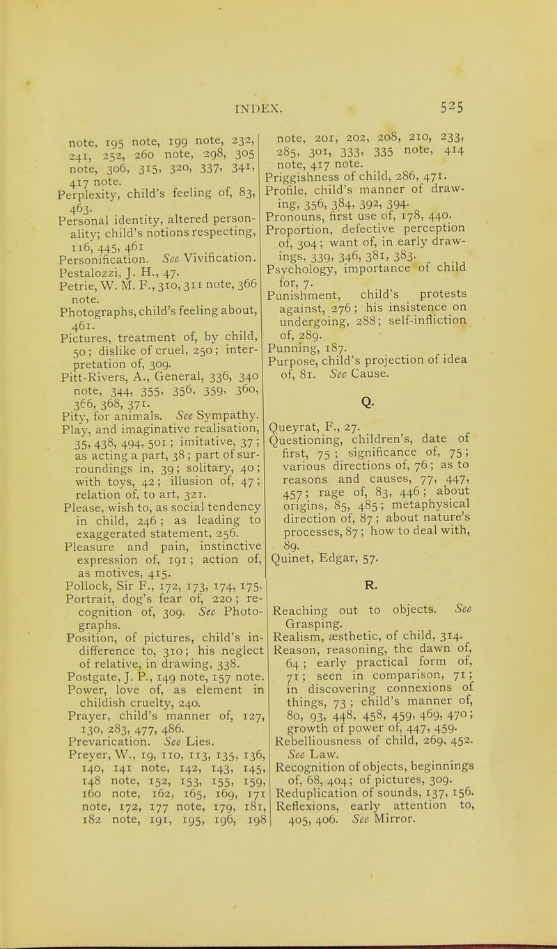 note, 195 note, 199 note, 232, 241, 252, 260 note, 298, 305 note, 306, 315, 320, 337' 34i' 417 note. Perplexity, child's feeling of, 83, 463- Personal identity, altered person- ality, child's notions respecting, 116,445,461 Personification. See Vivihcation. Pestalozzi, J. H., 47. Petrie, W. M. F., 310, 311 note, 366 note. Photographs, child's feeling about, 461. Pictures, treatment of, by child, 50 ; dislike of cruel, 250 ; inter- pretation of, 309. Pitt-Rivers, A., General, 336, 340 note, 344, 355, 356, 359. 360, 366, 368, 371. Pity, for animals. See Sympathy. Play, and imaginative realisation, 35, 438, 494, 501; imitative, 37 ; as acting a part, 38 ; part of sur- roundings in, 39 ; solitary, 40 ; with toys, 42 ; illusion of, 47 ; relation of, to art, 321. Please, wish to, as social tendency in child, 246 ; as leading to exaggerated statement, 256. Pleasure and pain, instinctive expression of, 191; action of, as motives, 415. Pollock, Sir F., 172, 173, 174, 175- Portrait, dog's fear of, 220; re- cognition of, 309. See Photo- graphs. Position, of pictures, child's in- difference to, 310; his neglect of relative, in drawing, 338. Postgate, J. P., 149 note, 157 note. Power, love of, as element in childish cruelty, 240. Prayer, child's manner of, 127, 130, 283, 477, 486. Prevarication. See Lies. Preyer, W., 19, no, 113, 135, 136, 140, 141 note, 142, 143, 145, 148 note, 152, 153, 155, 159, 160 note, 162, 165, 169, 171 note, 172, 177 note, 179, 181, 182 note, 191, 195, ig6, 198 note, 201, 202, 208, 210, 233, 285, 301, 333> 335 note, 414 note, 417 note. Priggishness of child, 286, 471. Profile, child's manner of draw- ing, 356, 3.84. 392, 394- Pronouns, first use of, 178, 440. Proportion, defective perception of, 304; want of, in early draw- ings, 339, 346, 381, 383- ^ Psychology, importance of child for, 7. Punishment, child's protests against, 276; his insistence on undergoing, 288; self-infliction of, 289. Punning, 187. Purpose, child's projection of idea of, 81. See Cause. Queyrat, F., 27. Questioning, children's, date of first, 75 ; significance of, 75; various directions of, 76 ; as to reasons and causes, 77, 447, 457; rage of, 83, 446; about origins, 85, 485; metaphysical direction of, 87 ; about nature's processes, 87 ; how to deal with, 89. Quinet, Edgar, 57. R. Reaching out to objects. See Grasping. Realism, aesthetic, of child, 314. Reason, reasoning, the dawn of, 64 ; early practical form of, 71; seen in comparison, 71; in discovering connexions of things, 73 ; child's manner of, 80, 93, 448, 458, 459, 469, 470; growth of power of, 447, 459. Rebelliousness of child, 269, 452. See Law. Recognition of objects, beginnings of, 68, 404; of pictures, 309. Reduplication of sounds, 137, 156. Reflexions, early attention to, 405, 406. See Mirror.