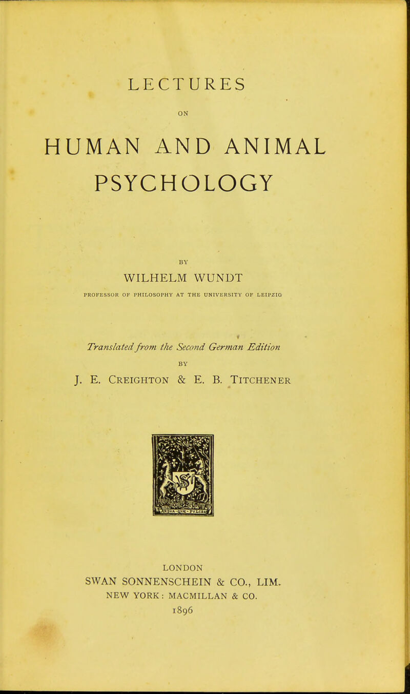 LECTURES ON HUMAN AND ANIMAL PSYCHOLOGY BY WILHELM WUNDT PROFESSOR OF PHILOSOPHY AT THE UNIVERSITY OF LEIPZIG f Translated from the Second German Edition BY J. E. CREIGHTON & E. B. TiTCHENER LONDON SWAN SONNENSCHEIN & CO., LIM. NEW YORK: MACMILLAN & CO. 1896