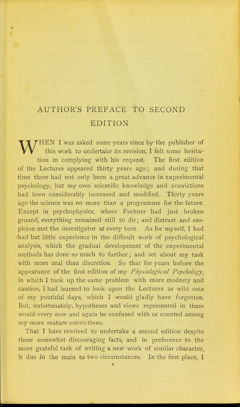 EDITION WHEN I was asked some years since by the publisher of this work to undertake its revision, I felt some hesita- tion in complying with his request. The first edition of the Lectures appeared thirty years ago; and during that time there had not only been a great advance in experimental psychology, but my own scientific knowledge and convictions had been considerably increased and modified. Thirty years ago the science was no more than a programme for the future. Except in psychophysics, where Fechner had just broken ground, everything remained still to do; and distrust and sus- picion met the investigator at every turn. As for myself, I had ^had but little experience in the difficult work of psychological analysis, which the gradual development of the experimental methods has done so much to further; and set about my task with more zeal than discretion. So that for years before the appearance of the first edition of my Physiological Psychology, in which I took up the same problem with more modesty and caution, I had learned to look upon the Lectures as wild oats of my youthful days, which I would gladly have forgotten. But, unfortunately, hypotheses and views represented in them would every now and again be confused with or counted among my more mature convictions. That I have resolved to undertake a second edition despite these somewhat discouraging facts, and in preference to the more grateful task of writing a new work of similar character,