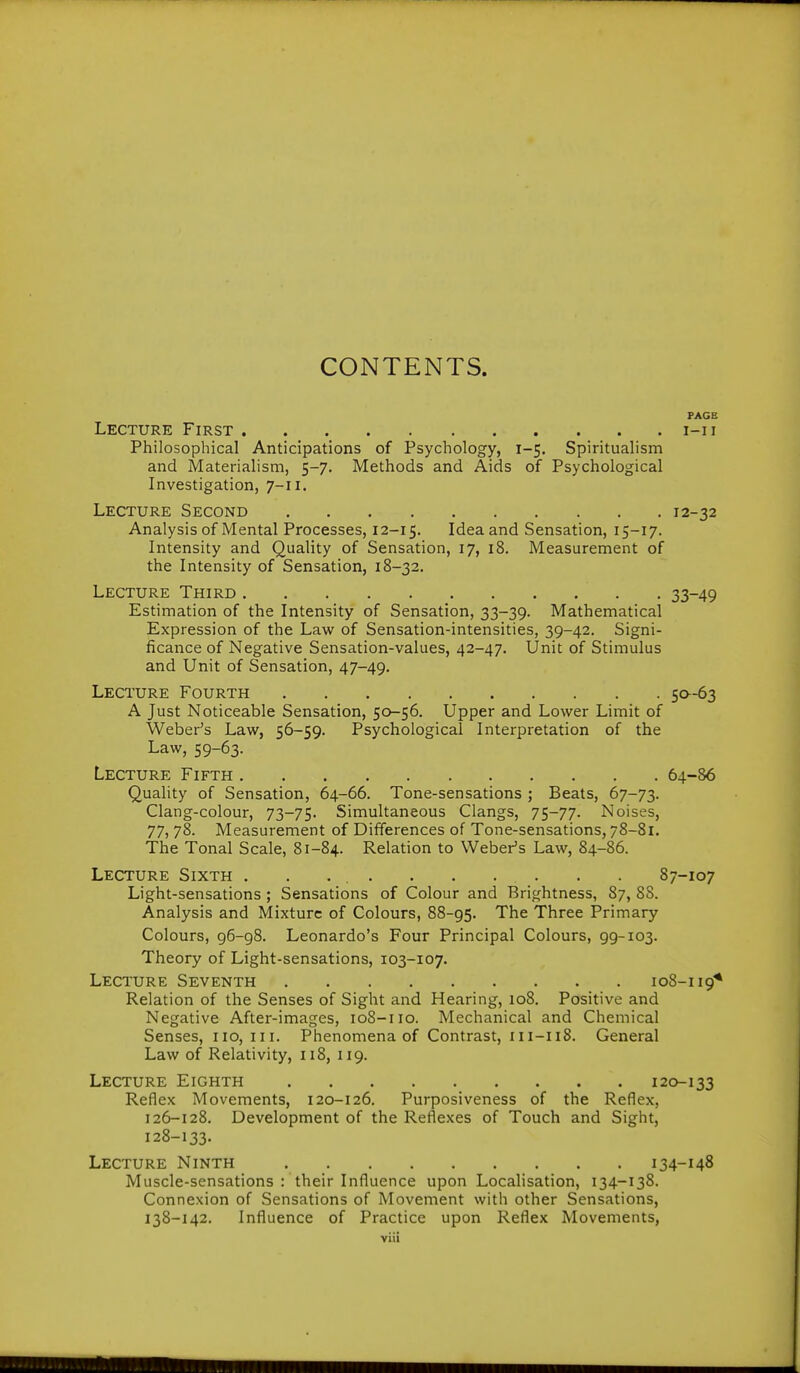 CONTENTS. PAGE Lecture First i-ii Philosophical Anticipations of Psychology, 1-5. Spiritualism and Materialism, 5-7, Methods and Aids of Psychological Investigation, 7-11. Lecture Second 12-32 Analysis of Mental Processes, 12-15. Idea and Sensation, 15-17. Intensity and Quality of Sensation, 17, 18. Measurement of the Intensity of Sensation, 18-32. Lecture Third 33-49 Estimation of the Intensity of Sensation, 33-39. Mathematical Expression of the Law of Sensation-intensities, 39-42. Signi- ficance of Negative Sensation-values, 42-47. Unit of Stimulus and Unit of Sensation, 47-49. Lecture Fourth 50-63 A Just Noticeable Sensation, 50-56. Upper and Lower Limit of Weber's Law, 56-59. Psychological Interpretation of the Law, 59-63. Lecture Fifth 64-86 Quality of Sensation, 64-66. Tone-sensations ; Beats, 67-73. Clang-colour, 73-75. Simultaneous Clangs, 75-77. Noises, 77, 78. Measurement of Differences of Tone-sensations, 78-81. The Tonal Scale, 81-84. Relation to Weber's Law, 84-86. Lecture Sixth 87-107 Light-sensations ; Sensations of Colour and Brightness, 87, 88. Analysis and Mixture of Colours, 88-95. The Three Primary Colours, 96-98. Leonardo's Four Principal Colours, 99-103. Theory of Light-sensations, 103-107. Lecture Seventh 108-119^ Relation of the Senses of Sight and Hearing, 108. Positive and Negative After-images, 108-110. Mechanical and Chemical Senses, 110,111. Phenomena of Contrast, 111-118. General Law of Relativity, 118, 119. Lecture Eighth 120-133 Reflex Movements, 120-126. Purposiveness of the Reflex, 126-128. Development of the Reflexes of Touch and Sight, 128-133. Lecture Ninth 134-148 Muscle-sensations : their Influence upon Localisation, 134-138. Connexion of Sensations of Movement with other Sensations, 138-142. Influence of Practice upon Reflex Movements,