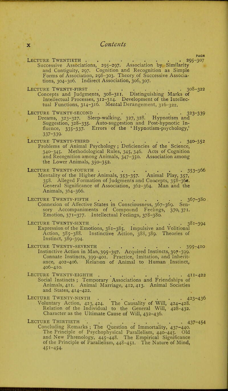 PACK Lecture Twentieth 295-307 Successive Associations, 295-297. Association by Similarity and Contiguity, 297. Cognition and Recognition as Simple Forms of Association, 298-303. Theory of Successive Associa- tions, 304-306. Indirect Association, 306,307. Lecture Twenty-first 308-322 Concepts and Judgments, 308-311. Distinguishing Marks of Intellectual Processes, 312-314. Development of the Intellec- tual Functions, 314-316. Mental Derangement, 316-322. Lecture Twenty-second 323-339 ^ Dreams, 323-327. Sleep-walking, 327, 328. Hypnotism and Suggestion, 328-335. Auto-suggestion and Post-hypnotic In- fluence, 335-337. Errors of the ' Hypnotism-psychology,' 337-339. Lecture Twenty-third 340-352 Problems of Animal Psychology ; Deficiencies of the Science, 340-345. Methodological Rules, 345, 346. Acts of Cognition and Recognition among Animals, 347-350. Association among the Lovi^er Animals, 350-352. Lecture Twenty-fourth 353-366 Mentality of the Higher Animals, 353-357. Animal Play, 357, 358. Alleged Formation of Judgments and Coi>cepts, 358-36«. General Significance of Association, 362-364. Man and the Animals, 364-366. Lecture Twenty-fifth 367-380 Connexion of Affective States in Consciousness, 367-369. Sen- sory Accompaniments of Compound Feehngs, 370,371. Emotion, 371-377. Intellectual Feelings, 378-380. Lecture Twenty-sixth 381-394 Expression of the Emotions, 381-385. Impulsive and Volitional Action, 385-388. Instinctive Action, 388,389. Theories of Instinct, 389-394- Lecture Twenty-seventh 395-410 Instinctive Action in Man, 395-397. Acquired Instincts, 397-399. Connate Instincts, 399-401. Practice, Imitation, and Inherit- ance, 402-406. Relation of Animal to Human Instinct, 406-410. Lecture Twenty-eighth 411-422 Social Instincts ; Temporary Associations and Friendships of Animals, 411. Animal Marriage, 412, 413. Animal Societies and States, 414-422. Lecture Twenty-ninth 423-436 Voluntary Action, 423,424. The Causality of Will, 424-42S. Relation of the Individual to the General Will, 428-432. Character as the Ultimate Cause of Will, 432-436. Lecture Thirtieth 437-454 Concluding Remarks ; The Question of Immortality, 437-440. The Principle of Psychophysical Parallelism, 440-445. Old and New Phrenology, 445-448. The Empirical Significance of the Principle of Parallelism, 448-451. The Nature of Mind, 451-454.